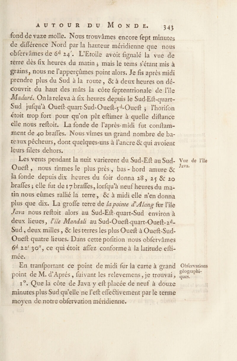 fond de vaze molle. Nous trouvâmes encore fept minutes de différence Nord par la hauteur méridienne que nous obfervâmes de 6d 24'. L’Etoile avoit fignalé la vue de rerre dès fix heures du matin -, mais le tems s’étant mis à grains, nous ne l’apperçûmes point alors. Je fis après midi prendre plus du Sud à la route, & à deux heures on dé¬ couvrit du haut des mâts la côte feptentrionale de i’île Maduré. On la releva à fix heures depuis le Sud-Elt-cjuart- Sud jufqu’à Oueft-quart Sud-Oueft-5d-Oueft ; l’horifon etoit trop fort pour qu’on pût eftimer à quelle diftance elle nous reftoit. La fonde de l’après-midi fut conftam- ment de 40 braffes. Nous vîmes un grand nombre de ba¬ teaux pêcheurs, dont quelques-uns à l’ancre & qui avoient leurs filets dehors. Les vents pendant la nuit varièrent du Sud-Eft au Sud- Oueft , nous tînmes le plus près , bas-bord amure & la fonde depuis dix heures du foir donna 28 , 2 5 & 20 braffes ; elle fut de 17 braffes, lorfqu’à neuf heures du ma¬ tin nous eûmes rallié la terre, & à midi elle n’en donna plus que dix. La groffe terre de la pointe d’Alang fur l’île Java nous reftoit alors au Sud-Eft-quart-Sud environ à deux lieues, l’île Mandali au Sud-Oueft-quart-Oueft-2d- Sud, deux milles, & les terres les plus Oueft à Oueft-Sud- Oueft quatre lieues. Dans cette pofition nous obfervâmes 6d 22' 3 o j ce qui étoit allez conforme à la latitude efti- mée. En tranfportant ce point de midi fur la carte à grand point de M. d’Aprés , fuivant les relevemens, je trouvai * i°. Que la côte de Java y eft placée de neuf à douze minutes plus Sud qu’elle ne l’eft effectivement par le terme moyen de notre obfervation méridienne. Vue de File Java. Obfervations géographi¬ ques.