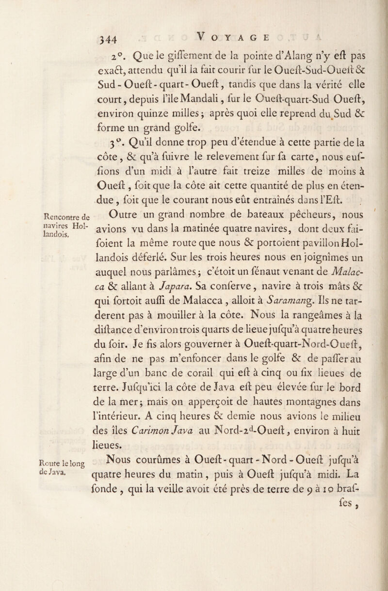 Rencontre de navires Hol- landois. Route le long de Java, 20. Que le giffement de la pointe d’Alang n’y eft pas exaâr, attendu qu’il la fait courir fur le Oueft-Sud-Oueit & Sud - Gueft » quart - Oueft, tandis que dans la vérité elle court, depuis fîleMandali, fur le Oueft-quart-Sud Oueft, environ quinze milles ; après quoi elle reprend du Sud & forme un grand golfe. 3°. Qu’il donne trop peu d’étendue à cette partie delà côte , & qu’à fuivre le relèvement far fa carte, nous euf- fions d’un midi à l’autre fait treize milles de moins à Oueft , foitque la côte ait cette quantité de plus en éten¬ due , foit que le courant nous eût entraînés dansl’Eft. Outre un grand nombre de bateaux pêcheurs, nous avions vu dans la matinée quatre navires, dont deux fài- foient la même route que nous & portoient pavillon Hol- landois déferlé. Sur les trois heures nous en joignîmes un auquel nous pariâmes ; c’étoit un fénaut venant de Malac- ca & allant à Japara. Sa conferve , navire à trois mâts & qui fortoit aufli de Malacca , alloit à Saramang. Ils ne tar¬ dèrent pas à mouiller à la côte. Nous la rangeâmes à la diftance d’environ trois quarts de lieue jufqu’à quatre heures du foir. Je fis alors gouverner à Oueft-quart-Nord-Oueft, afin de ne pas m’enfoncer dans le golfe & de pafler au large d’un banc de corail qui eft à cinq ou fix lieues de terre. Jufqu’ici la côte de Java eft peu élevée fur le bord de la mer; mais on apperçoit de hautes montagnes dans l'intérieur. A cinq heures & demie nous avions le milieu des îles Carimort Java au Nord-icl-Oueft, environ à huit lieues. Nous courûmes à Oueft-quart-Nord-Oueft jufqu’à quatre heures du matin, puis à Oueft jufqu’à midi. La fonde , qui la veille avoit été près de terre de 9 à 10 braf- fes % /