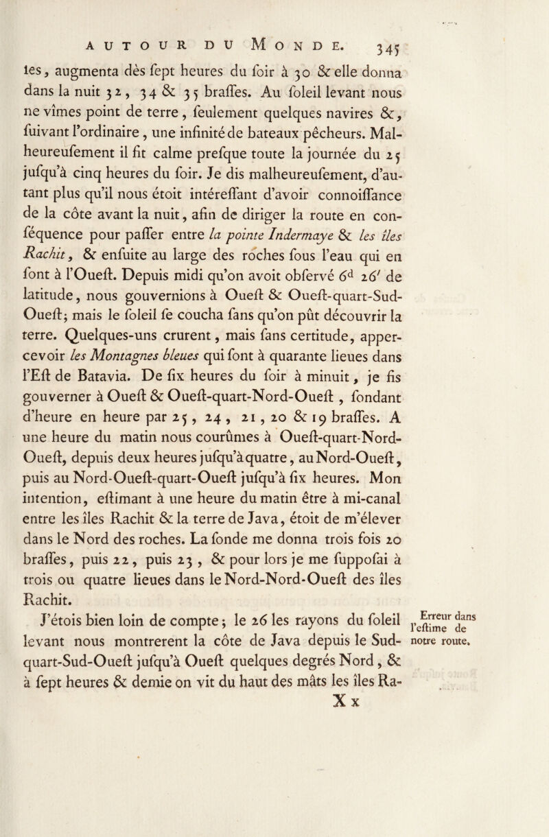 AUTOUR DU ONDE. les, augmenta dès fept heures du foir à 30 & elle donna dans la nuit 32, 34 & 35 braffes. Au foleil levant nous ne vîmes point de terre , feulement quelques navires &, fuivant l’ordinaire, une infinité de bateaux pêcheurs. Mal- heureufement il fit calme prefque toute la journée du 25 jufqu’à cinq heures du foir. Je dis malheureufement, d’au¬ tant plus qu’il nous étoit intéreffant d’avoir connoiffance de la côte avant la nuit, afin de diriger la route en con- féquence pour paffer entre la pointe Indermaye & les îles Rachit, & enfuite au large des roches fous l’eau qui en font à l’Oueft. Depuis midi qu’on avoit obfervé 6d i6( de latitude, nous gouvernions à Ouefl: & Ouefl>quart-Sud- Oueft; mais le foleil fe coucha fans qu’on pût découvrir la terre. Quelques-uns crurent, mais fans certitude, apper- cevoir les Montagnes bleues qui font à quarante lieues dans l’Efl: de Batavia. De fix heures du foir à minuit, je fis gouverner à Ouefl: & Oueft-quart-Nord-Ouefl: , fondant d’heure en heure par 25, 24 , 21, 20 & 19 braffes. A une heure du matin nous courûmes à Oueff-quart-Nord- Oueft, depuis deux heures jufqu’à quatre, auNord-Oueft, puis au Nord-Ouefl>quart-Oueft jufqu’à fix heures. Mon intention, eftimant à une heure du matin être à mi-canal entre les îles Rachit & la terre de Java, étoit de m’élever dans le Nord des roches. La fonde me donna trois fois 20 braffes, puis 22 , puis 23 , & pour lors je me fuppofai à trois ou quatre lieues dans leNord-Nord-Oueft des îles Rachit. J’étois bien loin de compte ; le 26 les rayons du foleil levant nous montrèrent la côte de Java depuis le Sud- quart-Sud-Ouefl: jufqu’à Ouefl: quelques degrés Nord , & à fept heures & demie on vit du haut des mâts les îles Ra- Erreur dans l’eftime de notre route.