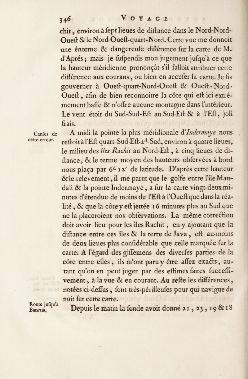 chit , environ à fept lieues de diftance dans le Nord-Nord» Oueft&leNord-Oueft-quart-Nord. Cette vue me donnoit une énorme & dangereufe différence fur la carte de M. d’Après $ mais je fufpendis mon jugement jufqu’ à ce que la hauteur méridienne prononçât s’il falloit attribuer cette différence aux courans, ou bien en accufer la carte. Je fis gouverner à Oueft-quart-Nord-Oueft & Oueft-Nord- Oueft , afin de bien reconnoître la côte qui elf ici extrê¬ mement baffe & n’offre aucune montagne dans l’intérieur. Le vent étoit du Sud-Sud-Eft au Sud-Eft & à l’Eft, joli frais. Caufes de A midi la pointe la plus méridionale dIndermaye nous cette erreur. re à l’Eft-quart-Sud-Eft- 2d-Sud, environ à quatre lieues* le milieu des îles Rachit au Nord-Eft , à cinq lieues de di¬ ftance, & le terme moyen des hauteurs obfervées à bord nous plaça par 6d 12' de latitude. D’après cette hauteur &le relèvement, il me parut que le golfe entre file Man» dali & la pointe Indermaye, a fur la carte vingt-deux mi¬ nutes d’étendue de moins de l’Eft à l’Oueft quedansla réa¬ lité , & que la côte y eft jettée 16 minutes plus au Sud que ne la placeroient nos obfervations. La même correftiori doit avoir lieu pour les îles Rachit, en y ajoutant que la diftance entre ces îles & la terre de Java , eft au-moins de deux lieues plus confidérable que celle marquée fur la carte. A l’égard des giffemens des diverfss parties de la côte entre elles , ils m’ont paru y être affez exaêls, au¬ tant qu’on en peut juger par des eftimes faites fucceffî- vement, à la vue & en courant. Au refte les différences * notées ci*deffus , font très-périlleufes pour qui navigue de nuit fur cette carte. Bataria!^11 a Depuis le matin la fonde avoit donné 217 23 * 19 & 18