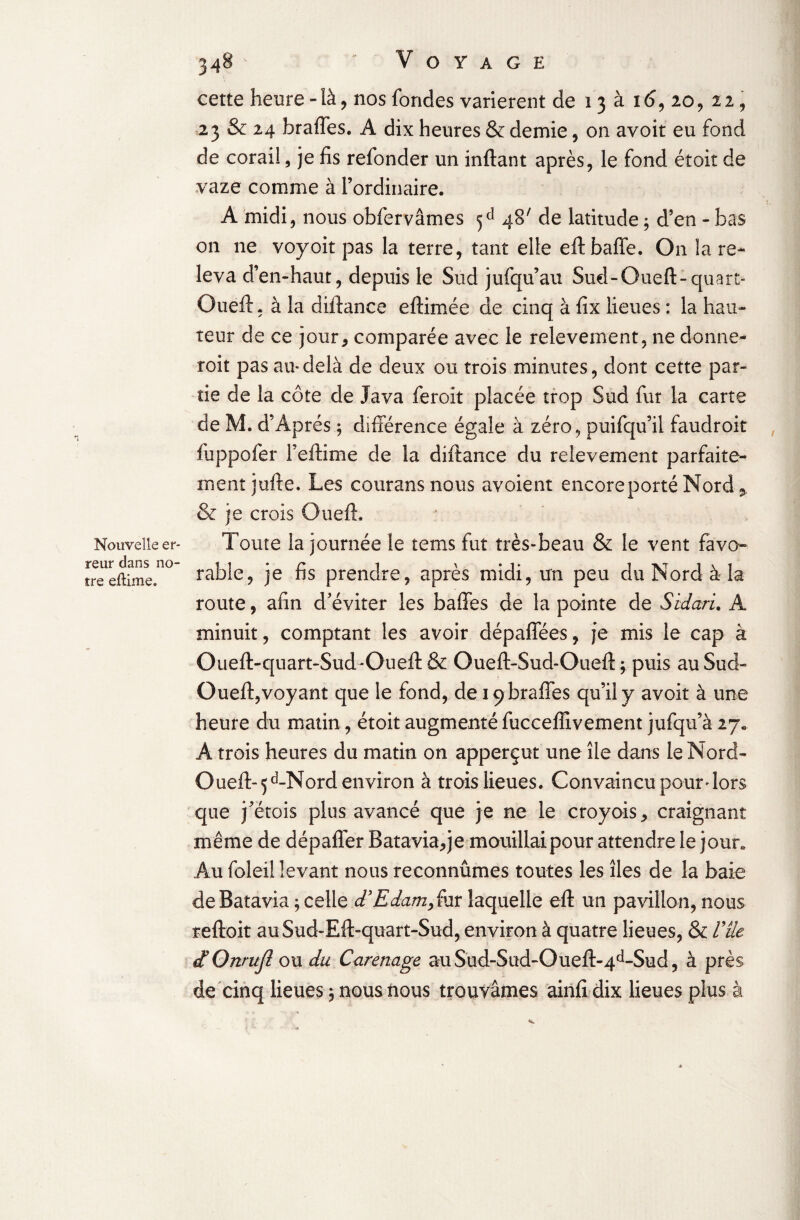 Nouvelle er¬ reur dans no¬ tre eftime. 348 Voyage cette heure -là, nos fondes varièrent de 13 à 16, 20, 22, 23 & 24 brades. A dix heures & demie, on avoit eu fond de corail, je fis refonder un inftant après, le fond étoit de vaze comme à l’ordinaire. A midi, nous obfervâmes 5 e1 48' de latitude ; d’en - bas on 11e voyoit pas la terre, tant elle eft baffe. On la re¬ leva d’en-haut, depuis le Sud jufqu’au Sud-Oueft-quart- Queft, à la dû tance eftimée de cinq à fix lieues : la hau¬ teur de ce jour * comparée avec le relèvement, ne donne- roit pas au-delà de deux ou trois minutes, dont cette par¬ tie de la côte de Java feroit placée trop Sud fur la carte de M. d’Àprés ; différence égale à zéro, puifqu’il faudroit fuppofer Feftime de la diftance du relèvement parfaite¬ ment jufte. Les couransnous avoient encore porté Nord 3, & je crois Oueft. Toute la journée le tems fut très-beau & le vent favo¬ rable, je fis prendre, après midi, un peu du Nord à la route, afin d’éviter les baffes de la pointe de Sidaru A minuit, comptant les avoir dépaffées, je mis le cap à Oueft-quart-Sud-Oueft & Oueft-Sud-Oueft ; puis au Sud- Oueft,voyant que le fond, de iç braffes qu’il y avoit à une heure du matin, étoit augmenté fucceffivement jufqu’à 27* A trois heures du matin on apperçut une île dans le Nord- Oueft- 5 d-Nord environ à trois lieues. Convaincu pour dors que j’étois plus avancé que je ne le croyois, craignant même de dépaffer Batavia, je mouillai pour attendre le jour* Au foleiî levant nous reconnûmes toutes les îles de la baie de Batavia ; celle dyEdam> fur laquelle eft un pavillon, nous reftoit au Sud-Eft-quart-Sud, environ à quatre lieues, & Vile dOnrujî ou du Carénage auSud-Sud-Oueft-4d-Sud, à près de cinq lieues, nous nous trouvâmes ainfi dix lieues plus à