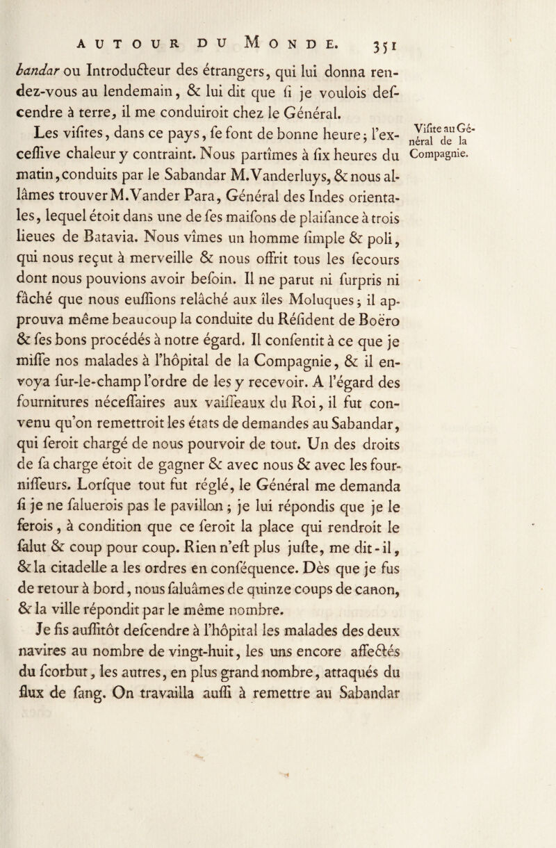 landar ou Introducteur des étrangers, qui lui donna ren¬ dez-vous au lendemain, & lui dit que fi je voulois def- cendre à terre * il me conduiroit chez le Général. Les vifites, dans ce pays, fe font de bonne heure ; i’ex- 2^de ^ ceffive chaleur y contraint. Nous partîmes à fix heures du Compagnie, matin,conduits par le Sabandar M.Vanderluys, & nous al¬ lâmes trouver M.Vander Para, Général des Indes orienta¬ les , lequel étoit dans une de fes maifons de plaifance à trois lieues de Batavia. Nous vîmes un homme fimple & poli, qui nous reçut à merveille & nous offrit tous les fecours dont nous pouvions avoir befoin. Il ne parut ni furpris ni fâché que nous euffions relâché aux îles Moluques ; il ap¬ prouva même beaucoup la conduite du Réfident de Boëro & fes bons procédés à notre égard. Il confentit à ce que je miffe nos malades à l’hôpital de la Compagnie, & il en¬ voya fur-le-champ l’ordre de les y recevoir. A l’égard des fournitures néceffaires aux vaiffeaux du Roi, il fut con¬ venu qu’on remettroit les états de demandes au Sabandar, qui feroit chargé de nous pourvoir de tout. Un des droits de fa charge étoit de gagner Sc avec nous & avec les four- niffeurs. Lorfque tout fut réglé, le Général me demanda fi je ne faluerois pas le pavillon ; je lui répondis que je le ferois, à condition que ce feroit la place qui rendroit le làlut & coup pour coup. Rien n’eft plus jufte, me dit-il, &la citadelle a les ordres en conféquence. Dès que je fus de retour à bord, nous faluâmes de quinze coups de canon, & la ville répondit par le même nombre. Je fis aufîitôt delcendre à l’hôpital les malades des deux navires au nombre de vingt-huit, les uns encore affeêtés du fcorbut, les autres, en plus grand nombre, attaqués du flux de fang. On travailla auffi à remettre au Sabandar