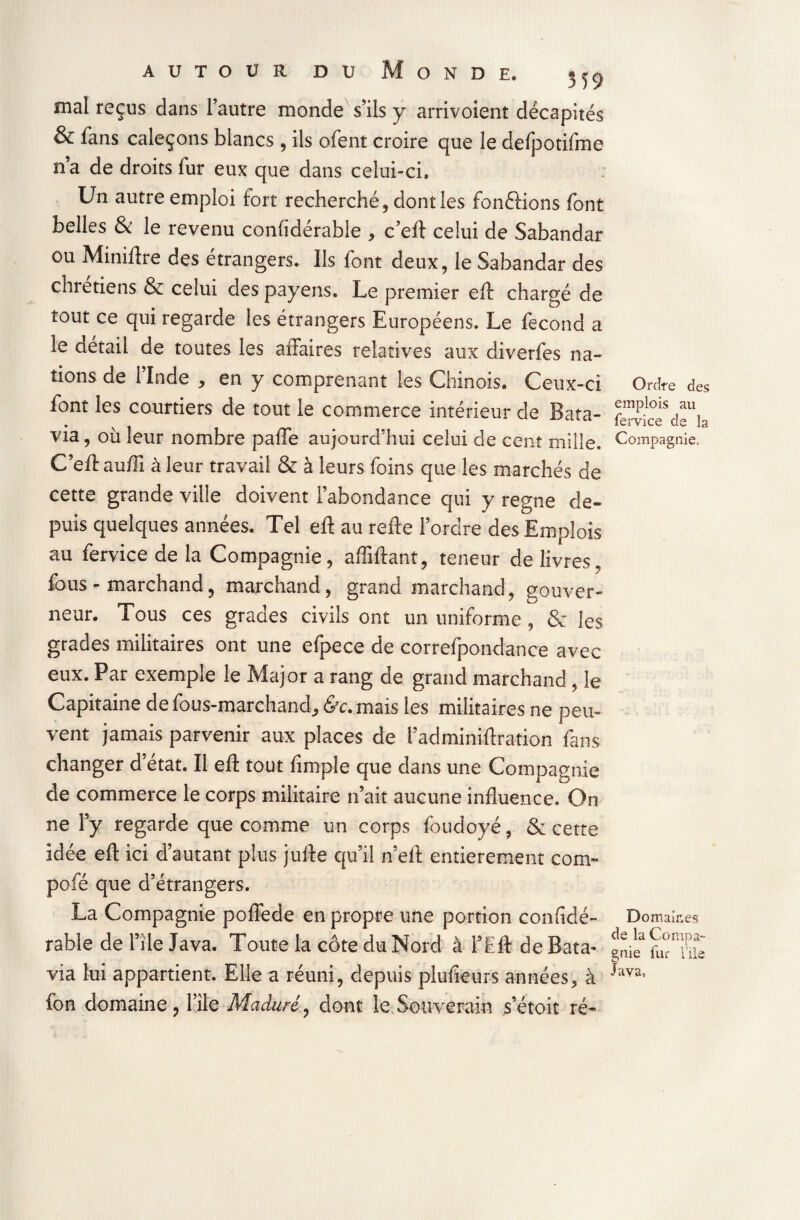 AUTOUR DU ONDE. mal reçus dans l’autre monde s’ils y arrivoient décapités & fans caleçons blancs, ils ofent croire que le defpotifme n’a de droits fur eux que dans celui-ci. Un autre emploi fort recherché, dont les fon&ions font belles & le revenu considérable , c’efl celui de Sabandar ou Miniftre des étrangers. Ils font deux, le Sabandar des chrétiens & celui des payens. Le premier eft chargé de tout ce qui regarde les étrangers Européens. Le fécond a le détail de toutes les affaires relatives aux diverfes na¬ tions de l’Inde , en y comprenant les Chinois. Ceux-ci font les courtiers de tout le commerce intérieur de Bata¬ via , où leur nombre pâlie aujourd’hui celui de cent mille. C’eft auffi à leur travail & à leurs foins que les marchés de cette grande ville doivent l’abondance qui y régné de¬ puis quelques années. Tel eft au refte l’ordre des Emplois au fervice de la Compagnie, affiliant, teneur de livres, fous - marchand, marchand, grand marchand, gouver¬ neur. Tous ces grades civils ont un uniforme , &r les grades militaires ont une efpece de correfpondance avec eux. Par exemple le Major a rang de grand marchand, le Capitaine de fous-marchand, «St. mais les militaires ne peu¬ vent jamais parvenir aux places de l’adminiftration fans changer d’état. Il eft tout (impie que dans une Compagnie de commerce le corps militaire n’ait aucune influence. On ne l’y regarde que comme un corps foudoyé, & cette idée eft ici d’autant plus julle qu’il n’ell entièrement com- pofé que d’étrangers. La Compagnie poflede en propre une portion confidé- rable de l’île Java. Toute la côte du Nord à l’Eft de Bata¬ via lui appartient. Elle a réuni, depuis plusieurs années, à fon domaine, l’île Maduré, dont le Souverain s’étoit ré- Ordre des emplois au fervice de la Compagnie. Domaines de la C ompa- gnie fur file Java,