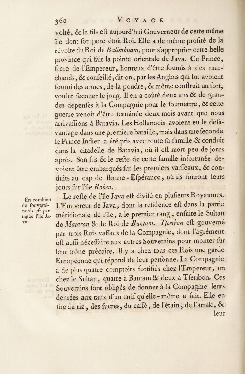 En combien de fouverai- netés eft par¬ tagée nie Ja¬ va, 360 Voyage volté, & le fils eft aujourd’hui Gouverneur de cette même île dont fon pere étoit Roi. Elle a de même profité de la révolte du Roi de Balimbuam} pour s’approprier cette belle province qui fait la pointe orientale de Java. Ce Prince, frere de l’Empereur, honteux d’être fournis à des mar¬ chands, & confeillé,dit-on, par les Anglois qui lui avoient fourni des armes, de la poudre, & même conftruit un fort, voulut fecouer le joug. Il en a coûté deux ans & de gran¬ des dépenfes à la Compagnie pour le foumettre, & cette guerre venoit d’être terminée deux mois avant que nous arrivaffions à Batavia. Les Hollandois avoient eu le dé fa- van î âge dans une première bataille ; mais dans une fécondé le Prince Indien a été pris avec toute fa famille & conduit dans la citadelle de Batavia, ou il eft mort peu de jours après. Son fils & le refte de cette famille infortunée dé¬ voient être embarqués fur les premiers vaiffeaux, & con¬ duits au cap de Bonne - Efpérance, où ils finiront leurs jours fur l’île Robert,. Le refte de Pile Java eft divifé en plufieurs Royaumes* L’Empereur de Java, dont la réfidence eft dans la partie méridionale de Pile, a le premier rang, enfuite le Sultan de Mciiamn & le Roi de Rantam. TJeribon eft gouverné par trois Rois vaffaux de la Compagnie, dont l’agrément eft aufii néceflaire aux autres Souverains pour monter fur leur trône précaire. Il y a chez tous ces Rois une garde Européenne qui répond de leur perfonne. La Compagnie a de plus quatre comptoirs fortifiés chez l’Empereur, un chez le Sultan, quatre à Bantam& deux à Tferibon. Ces Souverains font obligés de donner à la Compagnie leurs denrées aux taux d’un tarif quelle - même a fait. Elle en tire du riz ? des lucres? du cafie ? de 1 etain ? de i arrak ? &