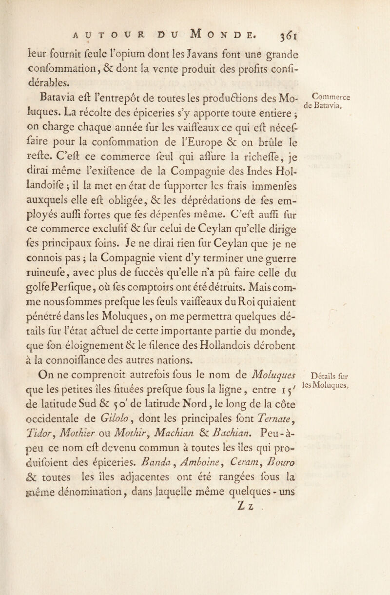 leur fournit feule l’opium dont les Javans font une grande confommation, & dont la vente produit des profits confi- dérables. Batavia eft l’entrepôt de toutes les produétions des Mo- loques. La récolte des épiceries s’y apporte toute entière ; on charge chaque année fur les vaiffeauxce qui eft nécef- faire pour la confommation de l’Europe & on brûle le relie. C’eft ce commerce feul qui affure la richeffe, je dirai même l’exiftence de la Compagnie des Indes Hol- landoife ; il la met en état de {apporter les frais immenfes auxquels elle eft obligée, & les déprédations de fes em¬ ployés auffi fortes que fes dépenfes même. C’eft aufti fur ce commerce exclufif & fur celui de Ceylan qu’elle dirige fes principaux foins. Je ne dirai rien fur Ceylan que je ne connois pas * la Compagnie vient d’y terminer une guerre ruineufe, avec plus de fuccès qu’elle n’a pû faire celle du golfe Perfique, où fes comptoirs ont été détruits. Mais com¬ me nous femmes prefque les feuls vaiffeaux du Roi qui aient pénétré dans les Moîuques, on me permettra quelques dé¬ tails fur l’état aêluel de cette importante partie du monde, que fon éloignement & le filence des Hollandois dérobent à la connoiflance des autres nations. On ne comprenait autrefois fous le nom de Moîuques que les petites îles fituées prefque fous la ligne, entre 1 ^ de latitude Sud & 5 cf de latitude Nord, le long de la côte occidentale de Gilolo, dont les principales font Ternate, Tidor, Mothier ou Mothir, Machian & Bachian. Peu-à- peu ce nom eft devenu commun à toutes les îles qui pro- duifoient des épiceries. Banda, Amboine, Ceram, Bouro & toutes les îles adjacentes ont été rangées fous la jnlme dénomination ? dans laquelle même quelques - uns Z z Commerce de Batavia. Details fur les Moîuques,