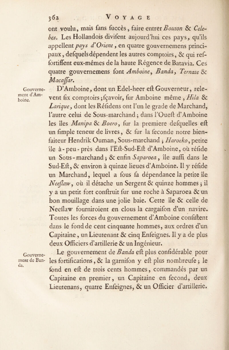 Gouverne¬ ment d’Am- hoirie. Gouverne¬ ment de Ban¬ da, 362 V O Y A G E ont voulu, mais fans fuccès, faire entrer Bouton & Cele- les. Les Hollandois divifent aujourd’hui ces pays, qu'ils appellent pays <TOrient, en quatre gouvernemens princi¬ paux, defquels dépendent les autres comptoirs, & qui ref- fortiffent eux-mêmes de la haute Régence de Batavia. Ces quatre gouvernemens font Amboine, Banda> Ternate & Macajfar. D’Amboine, dont un Edel-heer eft Gouverneur, relè¬ vent fix comptoirs ;fçavoir, fur Amboine même , Hila & Banque, dont les Réfidens ont fun le grade de Marchand, l'autre celui de Sous marchand; dans fOuefl: d’Amboine les îles Manipa & Boero^ fur la première desquelles eft un (impie teneur de livres, & fur la fécondé notre bien¬ faiteur Hendrik Ouman, Sous-marchand ; Haroeko, petite île à-peu-près dans l’Eft-Sud-Eft d’Amboine, où réfide un Sous - marchand ;& enfin Saparoea , île auffî dans le Sud-Eft, & environ à quinze lieues d’Amboine. Il y réfide un Marchand, lequel a fous fa dépendance la petite île Neejlaw, où il détache un Sergent & quinze hommes ; il y a un petit fort conftruit fur une roche à Saparoea & un bon mouillage dans une jolie baie. Cette île & celle de Neelkvw fourniroient en clous la cargaifon d’un navire» Toutes les forces du gouvernement d’Amboine confident dans le fond de cent cinquante hommes, aux ordres d’un Capitaine, un Lieutenant & cinq Enfeignes. Il y a de plus deux Officiers d’artillerie & un Ingénieur. Le gouvernement de Banda eft plus confidérable pour les fortifications, & la garnifon y eft plus notnbreufe, le fond en eft de trois cents hommes, commandés par un Capitaine en premier, un Capitaine en fécond, deux Lieutenans, quatre Enfeignes, & un Officier d’artillerie*