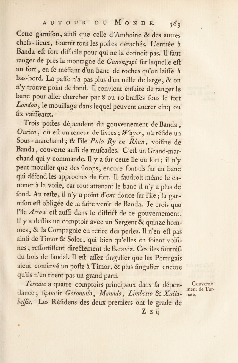 Cette garnifon, ainfi que celle d’Amboine & des autres chefs-lieux, fournit tous les portes détachés» L’entrée à Banda eft fort difficile pour qui ne la connoît pas. 11 faut ranger de près la montagne de Gunongapi fur laquelle eft un fort, en fe méfiant d’un banc de roches qu’on laiffe à bas-bord. La paffe n’a pas plus d’un mille de large, & on n y trouve point de fond. Il convient enfuite de ranger le banc pour aller chercher par 8 ou 10 braffes fous le fort London, le mouillage dans lequel peuvent ancrer cinq ou fïx vaiffeaux. Trois poftes dépendent du gouvernement de Banda 9 Ourièn, où eft un teneur de livres ; Player, où rélide un Sous - marchand ; & File Pulo Ry en Rhun, voifine de Banda, couverte auffi de mufcades. C’eft un Grand-mar¬ chand qui y commande. Il y a fur cette île un fort; il n y peut mouiller que des floops, encore font-ils fur un banc qui défend les approches du fort. Il faudroit même le ca¬ non er à la voile, car tout attenant le banc il n’y a plus de fond. Au refte, il n’y a point d’eau douce fur File ; la gar- nifon eft obligée de la faire venir de Banda. Je crois que I île Arrow eft auffi dans le diftrift de ce gouvernement» II y a deffus un comptoir avec un Sergent & quinze hom¬ mes , & la Compagnie en retire des perles. Il n’en eft pas ainfi de Timor & Solor, qui bien qu’elles en foient voifi- nes , reffortiflent direftement de Batavia. Ces îles fournit du bois de fandal. Il eft affez fingulier que les Portugais aient confervé un pofte à Timor, & plus fingulier encore qu’ils n’en tirent pas un grand parti. Ternate a quatre comptoirs principaux dans fa dépen¬ dance ; fçavoir Gorontalo, Manado, Limhotto & Xulla- bejjîe. Les Réfidens des deux premiers ont le grade de Z z ij Gouverne¬ ment de Ter- nateo