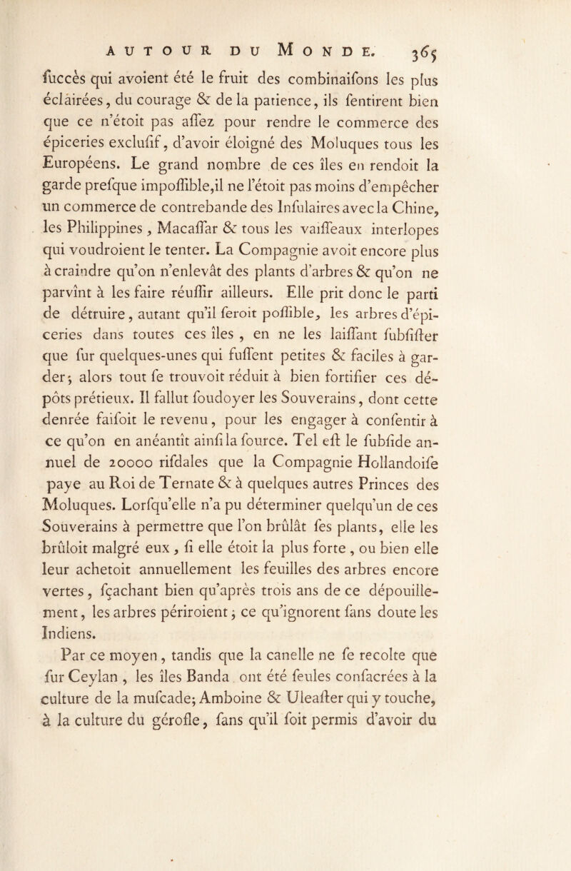 fuccès qui avoient été le fruit des combinaifons les plus éclairées, du courage & de la patience, ils fentirent bien que ce n’étoit pas affez pour rendre le commerce des épiceries exclufif, d’avoir éloigné des Moluques tous les Européens. Le grand nombre de ces îles en rendoit la garde prefque impoffiblefil ne l’étoit pas moins d’empêcher un commerce de contrebande des Infulairesavecla Chine, les Philippines , Macaffar & tous les vaiffeaux interlopes qui voudroient le tenter. La Compagnie avoir encore plus à craindre qu’on n’enlevât des plants d’arbres & qu’on ne parvînt à les faire réuffir ailleurs. Elle prit donc le parti de détruire , autant qu’il feroit poffîble, les arbres d’épi¬ ceries dans toutes ces îles , en ne les laiffant iubfifter que fur quelques-unes qui fulfent petites & faciles à gar¬ der*, alors tout fe trouvoit réduit à bien fortifier ces dé¬ pôts prétieux. Il fallut foudoyer les Souverains, dont cette denrée faifoit le revenu, pour les engager à confentir à ce qu’on en anéantît ainfila fource. Tel eft le fubfide an¬ nuel de 20000 rifdales que la Compagnie Hoîlandoife paye au Roi de Ternate & à quelques autres Princes des Moluques. Lorfqu’elle n’a pu déterminer quelqu’un de ces Souverains à permettre que l’on brûlât fes plants, elle les brûloit malgré eux , fi elle étoit la plus forte , ou bien elle leur achetoit annuellement les feuilles des arbres encore vertes , fçachant bien qu’après trois ans de ce dépouille¬ ment, les arbres périroient; ce qu’ignorent fans doute les Indiens. Par ce moyen , tandis que la canelle ne fe récolté que fur Ceylan , les îles Banda ont été feules confacrées à la culture de la mufcade; Amboine & Uleafter qui y touche, à la culture du gérofle, fans qu’il foit permis d’avoir du