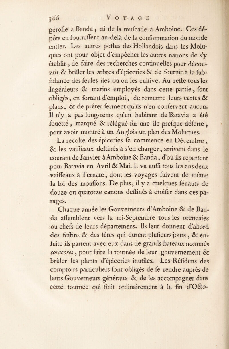 gérofle à Banda ÿ ni de la mufcade à Amboine. Ces dé¬ pôts en fourniffent au-delà de la confommation du monde entier. Les autres polies des Boliandois dans les Molu- ques ont pour objet d’empêcher les autres nations de s’y établir de faire des recherches continuelles pour décou¬ vrir & brûler les arbres d’épiceries & de fournir à la fub- fillance des feules îles où on les cultive. Au relie tous les Ingénieurs & marins employés dans cette partie, font obligés, en fortant d’emploi, de remettre leurs cartes & plans, & de prêter ferment qu’ils n’en confervent aucun* Il n’y a pas long-tems qu’un habitant de Batavia a été fouetté , marqué & rélégué fur une île prefque déferte f pour avoir montré à un Anglois un plan des Moluques, La récolté des épiceries fe commence en Décembre , & les vailfeaux deftinés à s’en charger, arrivent dans le courant de Janvier à Amboine & Banda, d’où iis repartent pour Batavia en Avril & Mai. Il va auffi tous les ans deux vailfeaux àTernate, dont les voyages fuivent de même la loi des moulions. De plus, il y a quelques fénauts de douze ou quatorze canons deftinés à croifer dans ces pa¬ rages. Chaque année les Gouverneurs d9Amboine & de Ban- da affemblent vers la mf Septembre tous les orencaies ou chefs de leurs départemens. Ils leur donnent d’abord des fellins & des fêtes qui durent plulîeurs jours , & en- fuite ils partent avec eux dans de grands bateaux nommés coracores, pour faire la tournée de leur gouvernement & brûler les plants d’épiceries inutiles. Les Rélidens des comptoirs particuliers font obligés de fe rendre auprès de leurs Gouverneurs généraux & de les accompagner dans cette tournée qui finit ordinairement à la fin d’Oclo-