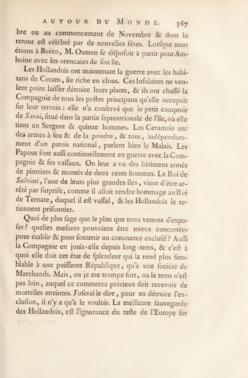 fcre ou au commencement de Novembre & dont ie retour eft célébré par de nouvelles fêtes. Lorfque nous étions à Boëro, M. Ouman fe difpofoit à partir pourÀm- boine avec les orencaies de fon île. Les Hollandois ont maintenant la guerre avec les nabi- tans de Ceram, île riche en clous. Ces înfulaires ne veu¬ lent point laiffer détruire leurs plants, & ils ont chafle la Compagnie de tous les poftes principaux qu’elle occupoit iur leur terrein : elle n9a confervé que le petit comptoir de Savai, fitué dans la partie feptentrionale de File, où elle tient un Sergent & quinze hommes. Les Ceramois ont des armes à feu & de la poudre , & tous, indépendam¬ ment d’un patois national, parlent bien le Malais. Les Papous font auffi continuellement en guerre avec la Com¬ pagnie & fes vaffaux. On leur a vu des bâtimens armés de pierriers & montés de deux cents hommes. Le Roi de Salviati, l’une de leurs plus grandes îles, vient d’être ar¬ rêté par furprife, comme il alloit rendre hommage au Roi de Ternate, duquel il eft vaflal, & les Hollandois le re¬ tiennent prifonnier. Quoi de plus fage que le plan que nous venons d’expo- fer? quelles mefures pouvoient être mieux concertées pour établir & pour foutenir un commerce exclufif ? Auffi la Compagnie en jouit-elle depuis long-tems, & c’eft à quoi elle doit cet état de fplendeur qui la rend plus fem- blable à une puiffante République, qu’à une fociété de Marchands. Mais, ou je me trompe fort, ou le tems 11’eft pas loin, auquel ce commerce précieux doit recevoir de mortelles atteintes. Loferai le dire , pour en détruire l’ex- clufîon, il n’y a qu’à le vouloir. La meilleure fauvegarde des Hollandois, eft l’ignorance du refte de l’Europe fur