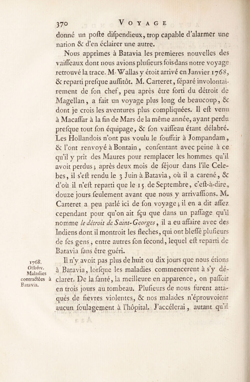 donné un pofte difpendieux, trop capable d^alarmer une nation & d’en éclairer une autre. Nous apprîmes à Batavia les premières nouvelles des vaiffeaux dont nous avions plufîeurs fois dans notre voyage retrouvé la trace. M«Wallasy étoit arrivé en Janvier 176$, & reparti prefque auffîtôt. M. Carteret, féparé involontai¬ rement de fon chef, peu après être forti du détroit de Magellan, a fait un voyage plus long de beaucoup, & dont je crois les aventures plus compliquées. Il eft venu à Macaffar à la fin de Mars de la même année, ayant perdu prefque tout fon équipage., & fon vaiffeau étant délabré* Les Hollandois n’ont pas voulu le fouffrir à Jompandam, & l’ont renvoyé à Bontain , confentant avec peine à ce qu’il y prît des Maures pour remplacer les hommes qu’il avoit perdus; après deux mois de féjour dans l’île Cele- bes, il s’eft rendu le 3 Juin à Batavia, où il a caréné, & d’où il n’eft reparti que le 15 de Septembre, c eft-à-dire 9 douze jours feulement avant que nous y arrivalîions. Me Carteret a peu parlé ici de fon voyage ; il en a dit aftez cependant pour qu’on ait fçu que dans un paffage qu’il nomme le détroit de Saint- Georges, il a eu affaire avec des Indiens dont il montroit les fléchés, qui ont bleffé plufieurs de fes gens, entre autres fon fécond, lequel eft reparti de 1768, Qttobre, Maladies contractées à Batavia» Batavia fans être guéri. li riy avoit pas plus de huit ou dix jours que nous étions à Batavia, lorfque les maladies commencèrent à s’y dé¬ clarer, De lafanté,la meilleure en apparence, on paffoit en trois jours au tombeau. Plufieurs de nous furent atta¬ qués de fievres violentes, & nos malades n’éprouvoienî aucun loulagement à l’hôpital. J’accélérai, autant quü