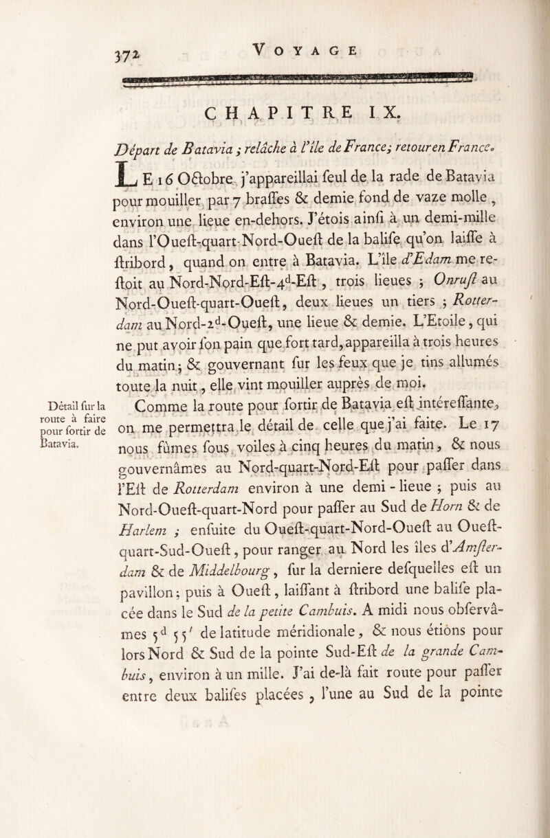 Détail fur la route à faire pour fortir de Batavia, 37 2 CHAPITRE IX. ! 3 Départ de Batavia ; relâche à l’ile de France; retour enF'rance « L E 16 O&obre j’appareillai feul de la rade de Batavia pour mouiller par 7 brades & demie fond de vaze molle , environ une lieue en-dehors. J etois ainfi a un demi-mille dans l’Queft-quart-Nord-Oueft de la balife qu’on laiffe à ftribord, quand on entre à Batavia. L’île d'Edam me re- ftoit au Nord-Nord-Eft-4d-Eft , trois lieues ; Onrujl au Nord-Oueft-quart-Oueft, deux lieues un tiers -, Rotter¬ dam au Nord-zd-Oueft, une lieue & demie. L’Etoile, qui ne put avoir l'on pain que fort tard, appareilla à trois heures du matin ; & gouvernant fur les feux que je tins allumés toute la nuit, elle vint mouiller auprès de moi. Comme la route pour fortir de Batavia eft intéreffante, on me permettra le détail de celle que j ai faite. Le 17 nous fumes fous voiles à cinq heures du matin, & nous gouvernâmes au Nord-quart-Nord-Eft pour paffer dans l’Eft de Rotterdam environ à une demi - lieue ; puis au Nord-Oueft-quart-Nord pour paffer au Sud de Horn & de Harlem ; enluite du Oueft-quart-Nord-Oueft au Oueft- quart-Sud-Oueft, pour ranger au Nord les îles d'Amfler- dam & de Middelhourg, fur la derniere defquelles eft un pavillon ; puis à Oueft , laiffant à ftribord une balife pla¬ cée dans le Sud de la petite Cambuis. A midi nous obfervâ- mes 5d 55' de latitude méridionale, & nous étions pour lors Nord & Sud de la pointe Sud-Eft de la grande Cam¬ buis , environ à un mille. l’ai de-là fait route pour paffer entre deux balife s placées 5 l’une au Sud de la pointe