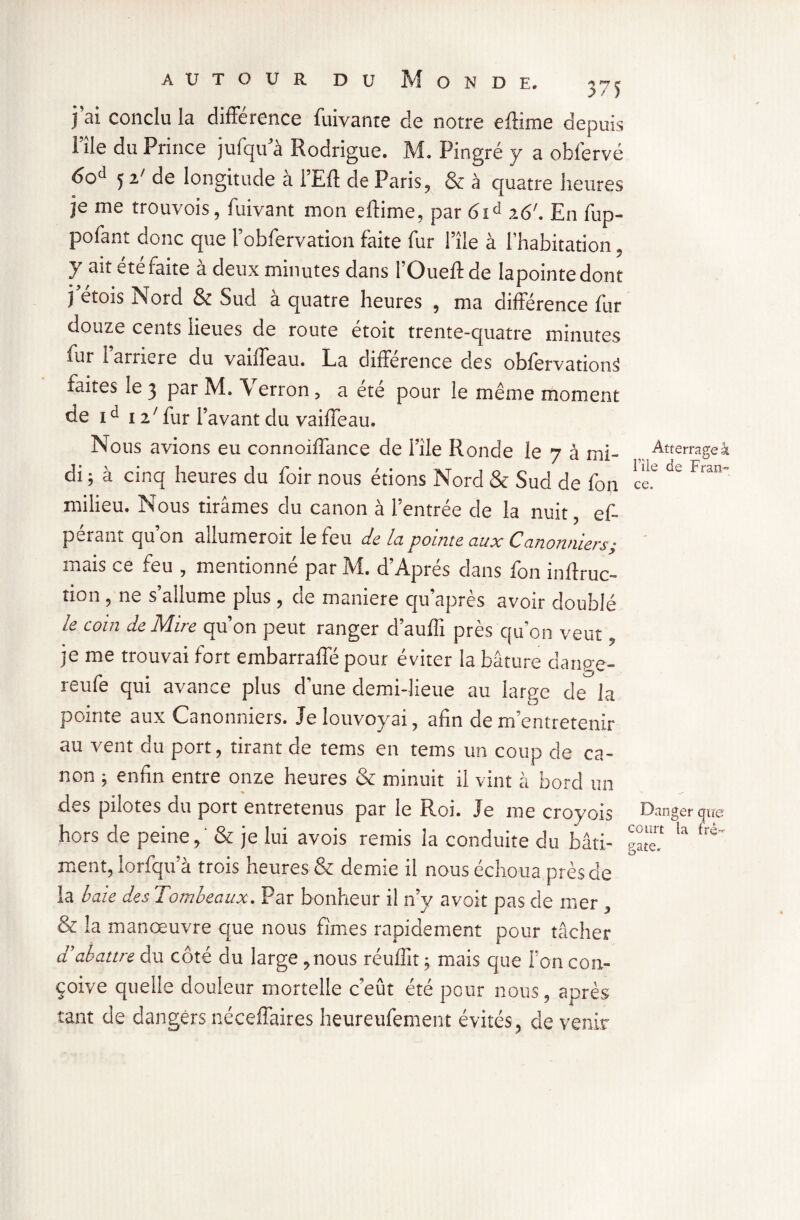 j’ai conclu la différence fuivante de notre eftime depuis File du Prince jufqifà Rodrigue. M. Pingre y a obfervé 60^ 5 2X de longitude a iEft de Paris., & à quatre heures je me trouvois, fuivant mon eftime, par 61d 26'. En fup- pofant donc que l’obfervation faite fur Pîle à l’habitation ? y ait ete faite à deux minutes dans l’Oueftde lapointedont j'étois Nord & Sud à quatre heures , ma différence fur douze cents lieues de route étoit trente-quatre minutes rut 1 arriéré du vanfeau. La différence des obfervation^ laites le 3 par M. \ erron ? a ete pour le même moment de id 127 fur l’avant du vaiffeau. Nous avions eu connoiffance de file Ronde le n h mi- Atterrageâ di ; à cinq heures du foir nous étions Nord & Sud de Ton c'ef ' milieu. Nous tirâmes du canon à l’entrée de la nuit, ef~ pérant qu’on allumeroit le feu de la pointe aux Canonniers; mais ce feu , mentionné par M. d’Après dans fon inftruc- non , ne s allume plus , cie maniéré cju apres avoir doublé le coin de Mire qu’on peut ranger d’auffi près qu’on veut je me trouvai fort embarraffé pour éviter la bâture dange- reufe qui avance plus d’une demi-lieue au large de la pointe aux Canonniers. Je louvoyai, afin de m’entretenir au vent du port, tirant de tems en tems un coup de ca¬ non ; enfin entre onze heures & minuit il vint à bord un des pnotes du port entretenus par le R.oi. Je me croyois Danger que hors de peine,' & je lui avois remis la conduite du bâti- gâté ^ *rè ment, lorfqu’à trois heures & demie il nous échoua près de la baie des Tombeaux. Par bonheur il n’y avoit pas de mer , & la manœuvre que nous fîmes rapidement pour tâcher d’abattre du côté du large, nous réulîit ; mais que l’on con¬ çoive quelle douleur mortelle c’eût été pour nous, après tant de dangers néceffaires heureufement évités, devenir