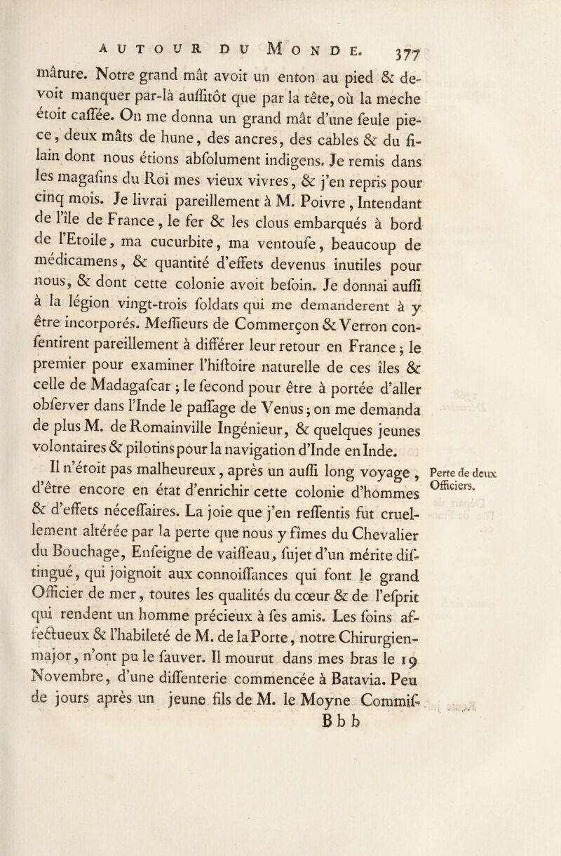 mâture. Notre grand mât avoit un enton au pied & dé¬ çoit manquer par-là auffitôt que par la tête, où la meche êtoit caffée. On me donna un grand mât dune feule piè¬ ce, deux mâts de hune, des ancres, des cables & du fi- lain dont nous étions abfolument indigens# Je remis dans les magafins du Roi mes vieux vivres, & j’en repris pour cinq mois. Je livrai pareillement à M. Poivre , Intendant de lîle de France, le fer & les clous embarqués à bord de 1 Etoile j ma cucurbite, ma ventoufe, beaucoup de medicamens, & quantité d’effets devenus inutiles pour nous, & dont cette colonie avoit befoin. Je donnai auffi à la légion vingt-trois foldats qui me demandèrent à y être incorporés. Meilleurs de Commerçon & Verron con- fentirent pareillement à différer leur retour en France ; le premier pour examiner fhiftoire naturelle de ces îles & celle de Madagafcar $ le fécond pour être à portée d’aller obferver dans 1 Inde le paffage de Venus ; on me demanda de plus M. de Romainville Ingénieur, & quelques jeunes volontaires & pilotinspour la navigation d’Inde en Inde. Il n etoit pas malheureux, après un auffi long voyage , d’être encore en état d’enrichir cette colonie d’hommes & d’effets néceffaires. La joie que j’en reffentis fut cruel¬ lement altérée par la perte que nous y fîmes du Chevalier du Bouchage, Enfeigne de vaifieau,, fujet d’un mérite dis¬ tingué, qui joïgnoit aux connoiffances qui font le grand Officier de mer, toutes les qualités du cœur & de l’efprit qui rendent un homme précieux à les amis. Les foins af- ieftueux & l’habileté de M. de laPorte, notre Chirurgiens- major , n ont pu le fauver. Il mourut dans mes bras le 19 Novembre, d’une diffenterie commencée à Batavia. Peu de jours après un jeune fils de M. le Moyne Commit B b b Perte de deux Officiers,