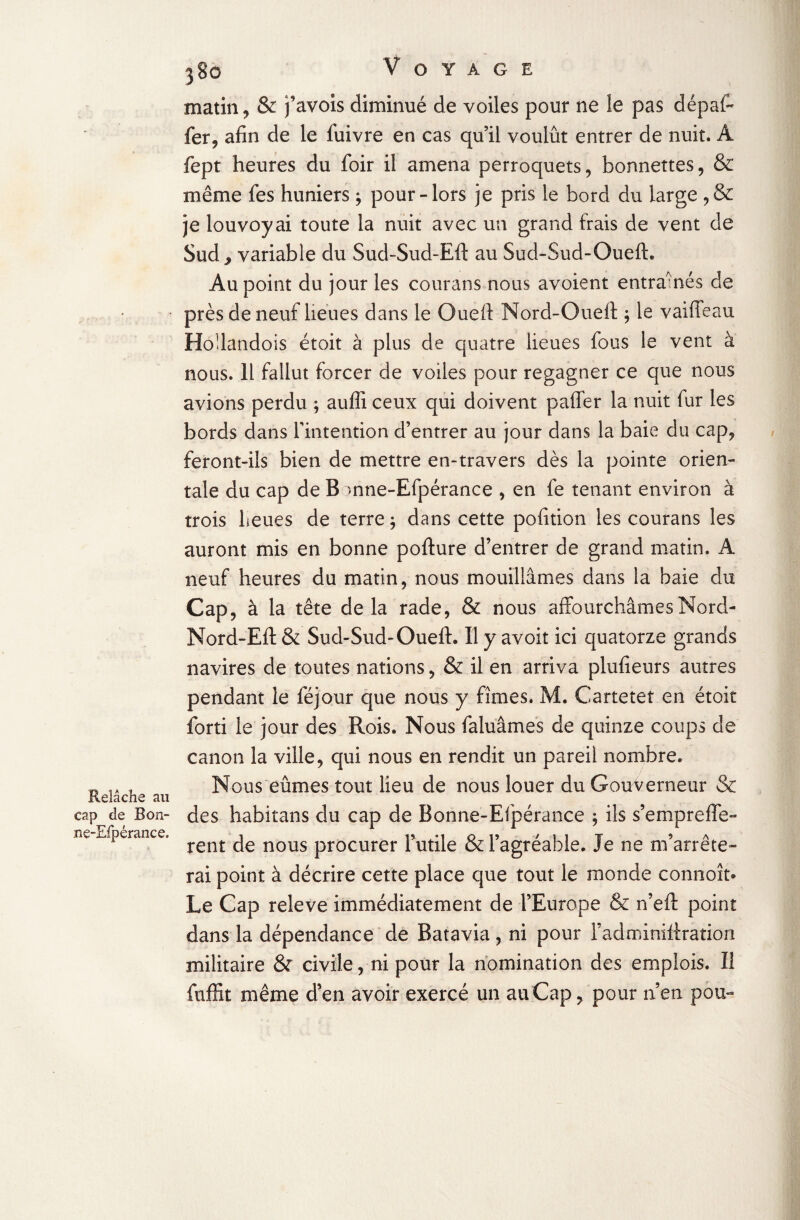 Relâche au cap de Bon- ne-Efpérance* 380 Voyage matin, & j’avois diminué de voiles pour ne le pas dépal- fer, afin de le fuivre en cas qu’il voulût entrer de nuit. A fept heures du foir il amena perroquets, bonnettes, & même fes huniers ; pour-lors je pris le bord du large , & je louvoyai toute la nuit avec un grand frais de vent de Sud^ variable du Sud-Sud-Eft au Sud-Sud-Oueft. Au point du jour les courans nous avoient entraînés de près de neuf lieues dans le Ouelf Nord-Oueft ; le vaille au Hodandois étoit à plus de quatre lieues fous le vent à nous. 11 fallut forcer de voiles pour regagner ce que nous avions perdu ; aufiî ceux qui doivent paffer la nuit fur les bords dans l'intention d’entrer au jour dans la baie du cap, feront-ils bien de mettre en-travers dès la pointe orien¬ tale du cap de B mne-Efpérance , en fe tenant environ à trois heues de terre ; dans cette pofition les courans les auront mis en bonne pofture d’entrer de grand matin. A neuf heures du matin, nous mouillâmes dans la baie du Cap, à la tête delà rade, & nous affourchâmes Nord- Nord-Ell & Sud-Sud-Oueft. Il y avoit ici quatorze grands navires de toutes nations, & il en arriva plufieurs autres pendant le féjour que nous y fîmes. M. Cartetet en étoit forti le jour des Rois. Nous faluâmes de quinze coups de canon la ville, qui nous en rendit un pareil nombre. Nous eûmes tout lieu de nous louer du Gouverneur & des habitans du cap de Bonne-Efpérance 5 ils s’empreffe- rent de nous procurer Futile & l’agréable. Je ne m’arrête¬ rai point à décrire cette place que tout le monde connoît- Le Cap releve immédiatement de l’Europe & n’eft point dans la dépendance de Batavia , ni pour Fadminittration militaire & civile, ni pour la nomination des emplois. Il fuffit même d’en avoir exercé un au Cap, pour n’en pou-