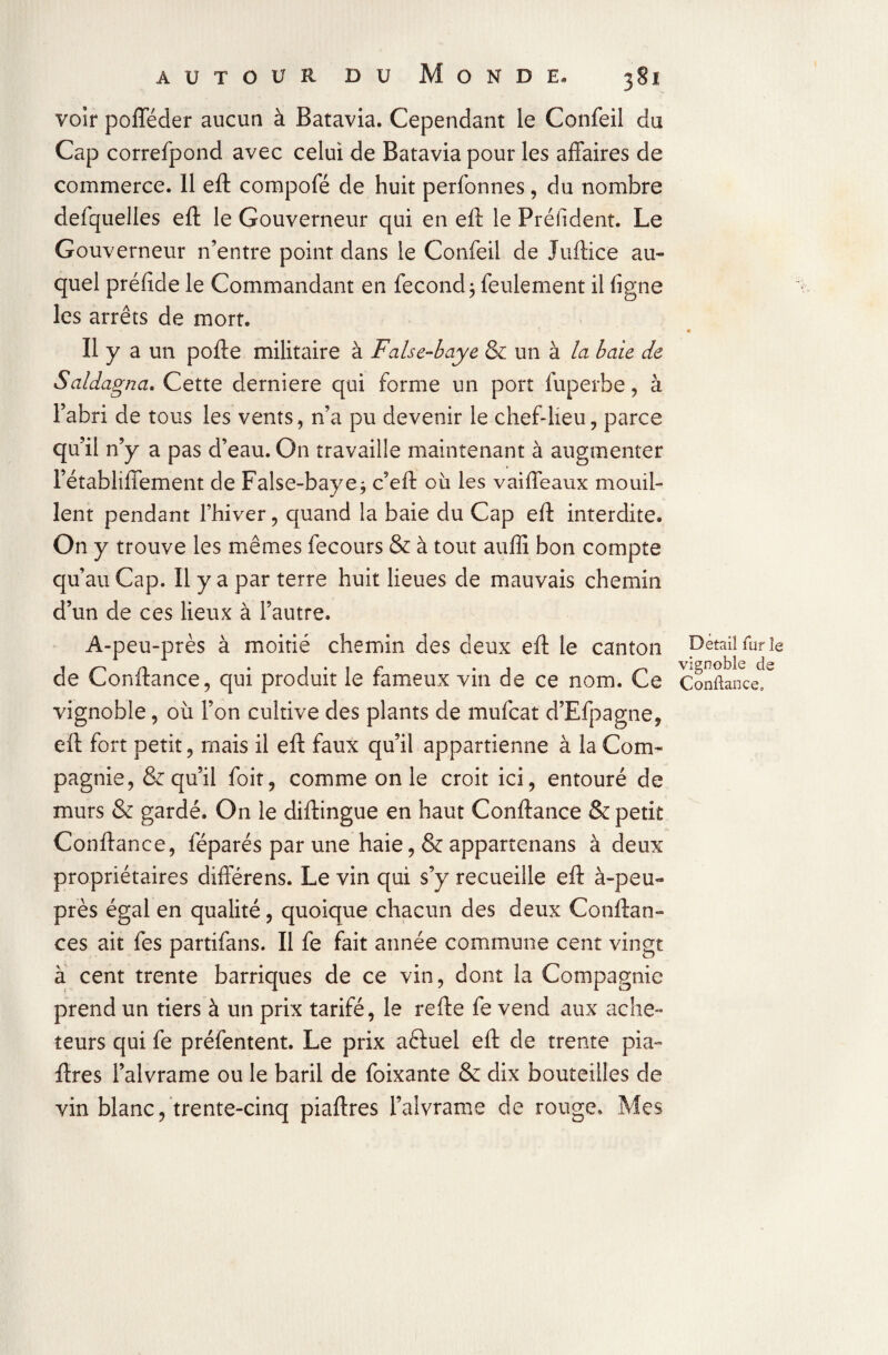 voir pofféder aucun à Batavia. Cependant le Confeil du Cap correfpond avec celui de Batavia pour les affaires de commerce. 11 eft compofé de huit perlonnes, du nombre defquelles eft le Gouverneur qui en eft le Préfident. Le Gouverneur n’entre point dans le Confeil de Juftice au¬ quel préfide le Commandant en fécond ; feulement il ligne les arrêts de mort. Il y a un pofte militaire à False-baye & un à la baie de Saldagna. Cette derniere qui forme un port fuperhe, à l’abri de tous les vents, n’a pu devenir le chef-lieu, parce qu’il n’y a pas d’eau. On travaille maintenant à augmenter l’établiffement de False-baye3 c’eft où les vaiffeaux mouil¬ lent pendant l’hiver, quand la baie du Cap eft interdite. On y trouve les mêmes fecours & à tout auffi bon compte qu’au Cap. 11 y a par terre huit lieues de mauvais chemin d’un de ces lieux à l’autre. A-peu-près à moitié chemin des deux eft le canton de Confiance, qui produit le fameux vin de ce nom. Ce vignoble, où l’on cultive des plants de mufcat d’Efpagne, eft fort petit, mais il eft faux qu’il appartienne à la Com¬ pagnie, & qu’il foit, comme on le croit ici, entouré de murs & gardé. On le diftingue en haut Confiance & petit Confiance, féparés par une haie, & appartenans à deux propriétaires difterens. Le vin qui s’y recueille eft à-peu- près égal en qualité, quoique chacun des deux Confian¬ ces ait fes partifans. Il fe fait année commune cent vingt à cent trente barriques de ce vin, dont la Compagnie prend un tiers à un prix tarifé, le refte fe vend aux ache¬ teurs qui fe préfentent. Le prix aèluel eft de trente pia- lires l’alvrame ou le baril de foixante & dix bouteilles de vin blanc, trente-cinq piaftres l’alvrarae de rouge. Mes Detail fur le vignoble de Confiance,