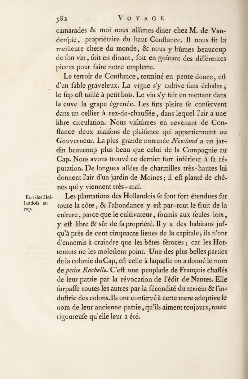 Etat des Hol- landois au cap. 382, Voyage camarades & moi nous allâmes dîner chez M. de Van- derfpie, propriétaire du haut Confiance. Il nous fit la meilleure chere du monde, & nous y bûmes beaucoup de Ton vin, foit en dînant, foit en goûtant des différentes pièces pour faire notre emplette. Le terroir de Confiance, terminé en pente douce, eft d'un fable graveleux. La vigne s’y cultive fans échalas le fep eft taillé à petit bois. Le vin s’y fait en mettant dans la cuve la grape égrenée. Les fûts pleins fe confervent dans un cellier à rez-de-chaufiee, dans lequel l’air a une libre circulation. Nous vifîtâmes en revenant de Con¬ fiance deux maifons de plaifance qui appartiennent au Gouverneur. La plus grande nommée Newland a un jar¬ din beaucoup plus beau que celui de la Compagnie au Cap. Nous avons trouvé ce dernier fort inférieur à fa ré¬ putation. De longues allées de charmilles très-hautes lui donnent l’air d’un jardin de Moines ; il eft planté de chê¬ nes qui y viennent très - mal. Les plantations des Hollandois fe font fort étendues fur toute la côte, & l’abondance y eft par-tout le fruit de la culture, parce que le cultivateur, fournis aux feules loix, y eft libre & sûr de fa propriété. Il y a des habitans juf- cju’à près de cent cinquante lieues de la capitale $ ils n’ont d’ennemis à craindre que les bêtes féroces ; car les Hot¬ tentots ne les moîeftent point. Une des plus belles parties de la colonie du Cap, eft celle à laquelle on a donné le nom de petite Rochelle. C’eft une peuplade de François chaffés de leur patrie par la révocation de l’édit de Nantes. Elle furpaffe toutes les autres par la fécondité du terrein & l’in- duftrie des colons. Ils ont confervéà cette mere adoptive le nom de leur ancienne patrie, qu’ils aiment toujours, toute rigoureufe qu’elle leur a été.