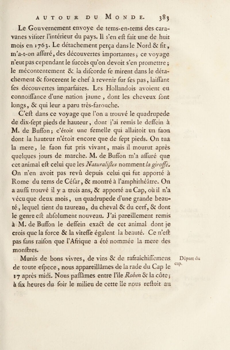 Le Gouvernement envoyé de tems-en-tems des cara¬ vanes vifiter l’intérieur du pays. Il s’en eft fait une de huit mois en i 76 3. Le détachement perça dans le Nord & fit , m’a-t-on alluré, des découvertes importantes; ce voyage n’eut pas cependant le fuccès qu’on devoir s’en promettre ; le mécontentement & la difcorde fe mirent dans le déta¬ chement & forcèrent le chef à revenir fur fes pas, laiffant fes découvertes imparfaites. Les Hollandois avoient eu connoiffance d’une nation jaune , dont les cheveux font longs, & qui leur a paru très-farouche. C’eft dans ce voyage que l’on a trouvé le quadrupède de dix-fept pieds de hauteur, dont j’ai remis le deffein à M. de Buffon; c’étoit une femelle qui allaitoit un faon dont la hauteur n’étoit encore que de fept pieds. On tua la mere, le faon fut pris vivant, mais il mourut après quelques jours de marche. M. de Bufibn m’a afluré que cet animal efl: celui que les Naturalises nomment la girojfe„ On n’en avoit pas revû depuis celui qui fut apporté à Rome du tems de Céfar, & montré à l’amphithéâtre. On a aufli trouvé il y a trois ans, & apporté au Cap, où il n’a vécu que deux mois, un quadrupède d’une grande beau-» té, lequel tient du taureau, du cheval & du cerf, & dont le genre eft abfolument nouveau. J’ai pareillement remis à M. de Buffon le deffein exaét de cet animal dont je crois que la force & la vîteffe égalent la beauté. Ce n’eft pas fans raifon que l’Afrique a été nommée la mere des monltres. Munis de bons vivres, de vins & de rafrakhùlemens de toute efpece, nous appareillâmes de la rade du Cap le 17 après midi. Nous paffâmes entre l’île Robert & la côte; à fix heures du foir le milieu de cette île nous reftoit au Départ du cap.