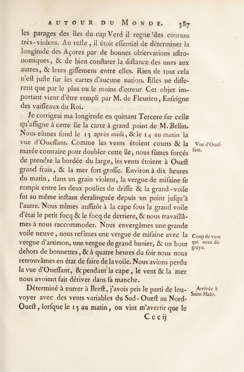 Vue d’Ouef- fantB autour du Monde. 3S7 les parages des îles du capVerd il régné'des courans très-violens. Au relie , il étoit efTentiel de déterminer la longitude des Açores par de bonnes obfervations aftro- nomiques, & de bien conftater la diltance des unes aux autres, & leurs giffemens entre elles. Rien de tout cela 11 eft jufte fur les cartes d’aucune nation. Elles ne diffe¬ rent que par le plus ou le moins d’erreur Cet objet im¬ portant vient d’être rempli par M. de Fleurieu, Enfeigne des vaiffeaux du Roi. Je corrigeai ma longitude en quittant Tercere fur celle qu’affigne à cette île la carte à grand point de M. Bellin. Nous eûmes fond le 13 après midi, & le 14 au matin la vue d’Oueffant. Comme les vents étoient courts & la marée contraire pour doubler cette île, nous fûmes forcés de prendre la bordée du large, les vents étoient à Oueft grand frais, & la mer fort groffe. Environ à dix heures du matin, dans un grain violent, la vergue de mifaine fe rompit entre les deux poulies de driffe & la grand-voile fut au même inftant deralinguée depuis un point jufqu'a l’autre. Nous mîmes auffitôt à la cape fous la grand voile d’étai le petit focq & le focq de derrière, & nous travaillâ¬ mes à nous raccommoder. Nous envergâmes une grande voile neuve, nous refîmes une vergue de mifaine avec la Coup devenu vergue d’artimon, une vergue de grand hunier, & un bout qili nous dé“ dehors de bonnettes, & à quatre heures du foir nous nous g 7 retrouvâmes en état de faire de la voile. Nous avions perdu la vue d’Oueffant, & pendant la cape , le vent & la mer nous avoient fait dériver dans fa manche. Déterminé à entrer à Bref!:, j’avois pris le parti de lou¬ voyer avec des vents variables du Sud-Oueft au Nord- Oueft, lorfque le 15 au matin9 on vint m’avertir que le C c c ii Arrivée à Saint-Malo.