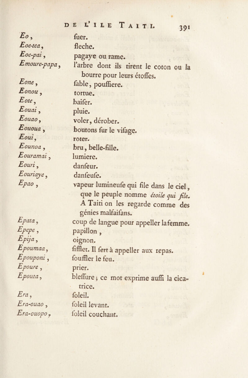 Eo, fuer. Eoe-tea, fléché. Eoe-paiy pagaye ou rame. Emoure-papa 9 l’arbre dont ils tirent le coton ou la Eone 9 bourre pour leurs étoffes. fable, poufliere. Eonou y tortue. Eote y baifer. Eouai 9 pluie. Eouao 9 voler, dérober. Eououa 9 boutons fur le vifaee. Eouiy roter. Eounoa y bru, belle-fille. Eouramai 5 lumière. Eouri y danfeur. Eouriaye 9 danfeufe. Epa° y vapeur lumineufe qui file dans le ciel Epata y que le peuple nomme étoile qui file. A Taiti on les regarde comme des génies malfaifans. coup de langue pour appeller la femme. Epepe y papillon , Epija y oignon. Epoumaa y fiffiet. Il fert à appeller aux repas. Lpoupom y fouffler ie feu. Epoure y prier. Epouta y bleffure ; ce mot exprime auffi la cica¬ Era y trice. foleil. Era-ouao 5 foleil levant. Era-ouopo 7 loieil couchant.