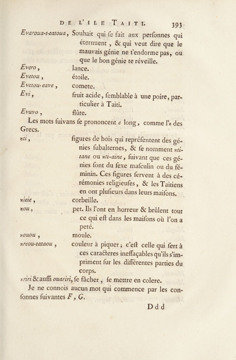 Evaroua-t-eatoua ? Souhait qui fe fait aux perfonnes qui éternuent , & qui veut dire que le mauvais génie ne t’endorme pas, ou que le bon génie te réveille. Evero, lance. Evetou , étoile. Evetou-eave , comete. Evi , fruit acide, fembîable à une poire, par¬ ticulier à Taiti. Evuvo y flûte. Les mots fuivans fe prononcent e long, comme P» des Grecs. » «. 4 m y figures de bois qui repréfèntent des gé¬ nies fubalternes, & fe nomment vti- tane ou -Mi-aine, fuivant que ces gé¬ nies font du fexe mafculin ou du fé¬ minin. Ces figures fervent à des cé¬ rémonies religieufes, & les Taitiens - en ont plufieurs dans leurs maifons. « « y\ieie 9 corbeille. Y[OUy pet. Ils Pont en horreur & brûlent tout ce qui eft dans les maifons où l’on a peté. youou 5 moule. y\reou-tataou , couleur à piquer ; c’eft celle qui fert à ces carafteres ineffaçables qu’ils s’im¬ priment fur les différentes parties du corps. mnSczüB ouariri, fe fâcher, fe mettre en colere. Je ne connois aucun mot qui commence par les con- fonnes fuivantes F, G. v Ddd