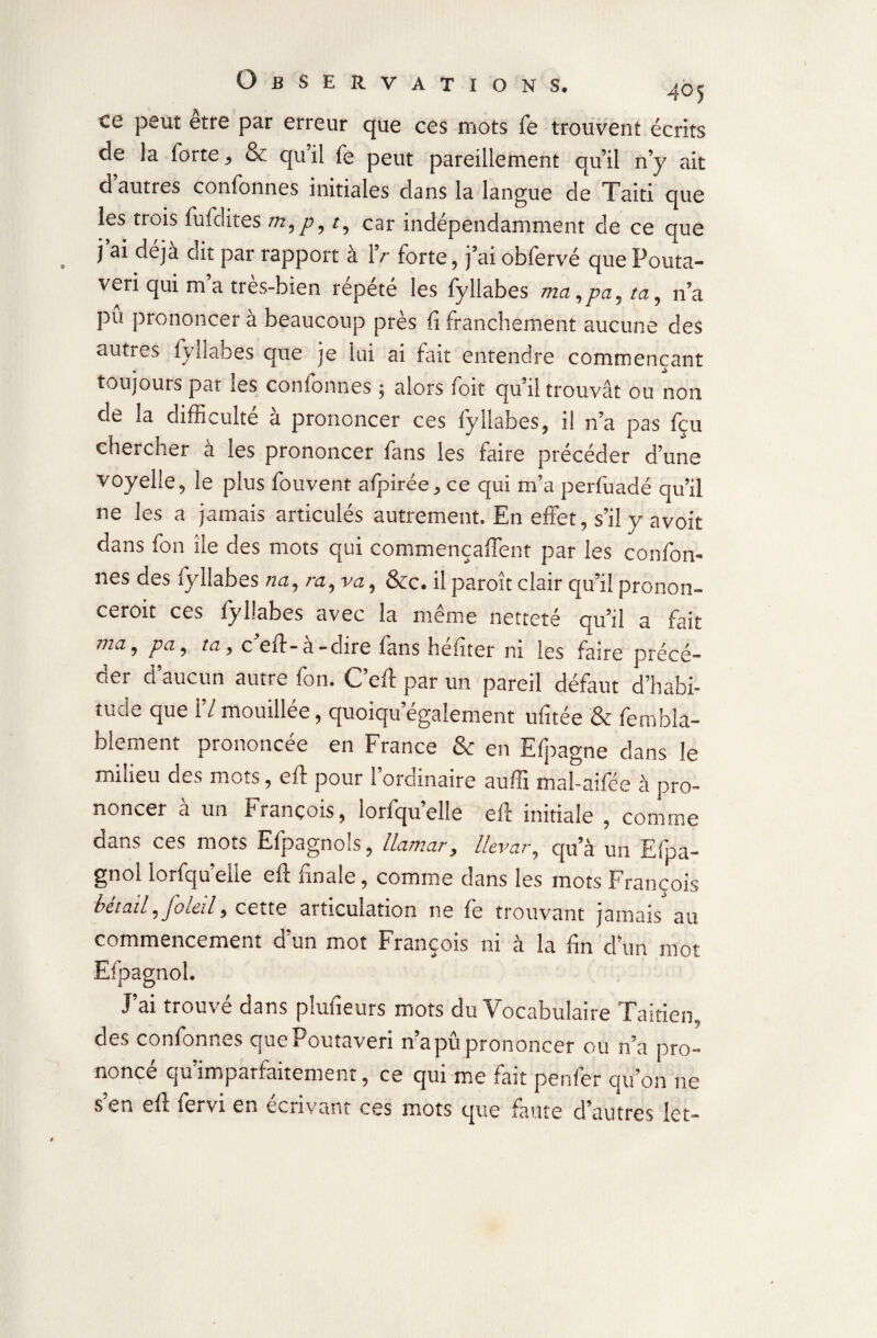 ce peut etre par erreur que ces mots fe trouvent écrits de la forte * & qu il fe peut pareillement qu’il n’y ait d’autres confonnes initiales dans la langue de Taiti que les trois fufdites m,p9t9 car indépendamment de ce que j ai déjà oit par rapport à IV forte, j’ai obfervé que Pouta- veri qui m’a très-bien répété les fyliabes mci,pa^ta9 n’a pû prononcer à beaucoup près fi franchement aucune des autres fyliabes que je lui ai fait entendre commençant toujours par les confonnes ; alors foit qu’il trouvât ou non de la difficulté a prononcer ces lyllabes, il n’a pas feu chercher à les prononcer fans les faire précéder d’une voyelle, le plus fouvent afpirée * ce qui m’a perfuadé qu’il ne les a jamais articulés autrement. En effet, s’il y avoit dans fon île des mots qui commençaffent par les confon¬ nes des fyliabes na, nz, va, &c. il paroît clair qu’il pronon- ceroit ces fyliabes avec la même netteté qu’il a fait ma •> Pa ? ta > c eft-à-dire fans héfiter ni les faire précé¬ der d’aucun autre fon. C’efi par un pareil défaut d’habi¬ tude que 17 mouillée, quoiqu’également ufitée & fembla- blement prononcée en France & en Efpagne dans le miiieu des mots, efi pour i ordinaire nufix mal-ailée à pro¬ noncer à un François, lorfqu’elle eft initiale , comme dans ces mots Efpagnols, llamar, llevar, qu’à un Efpa- gnol lorfqu clie efi finale, comme dans les mots François bcto.il, JotCi15 cette articulation ne fe trouvant jamais au commencement d’un mot François ni à la fin d’un mot Efpagnol. J’ai trouvé dans plufieurs mots du Vocabulaire Taitien, des confonnes quePoutaveri n’a pû prononcer ou n’a pro¬ noncé qu’imparfaitement, ce qui me fait penfer qu’on ne s en g fi: fei\i en écrivant ces mots que faute d’autres let-