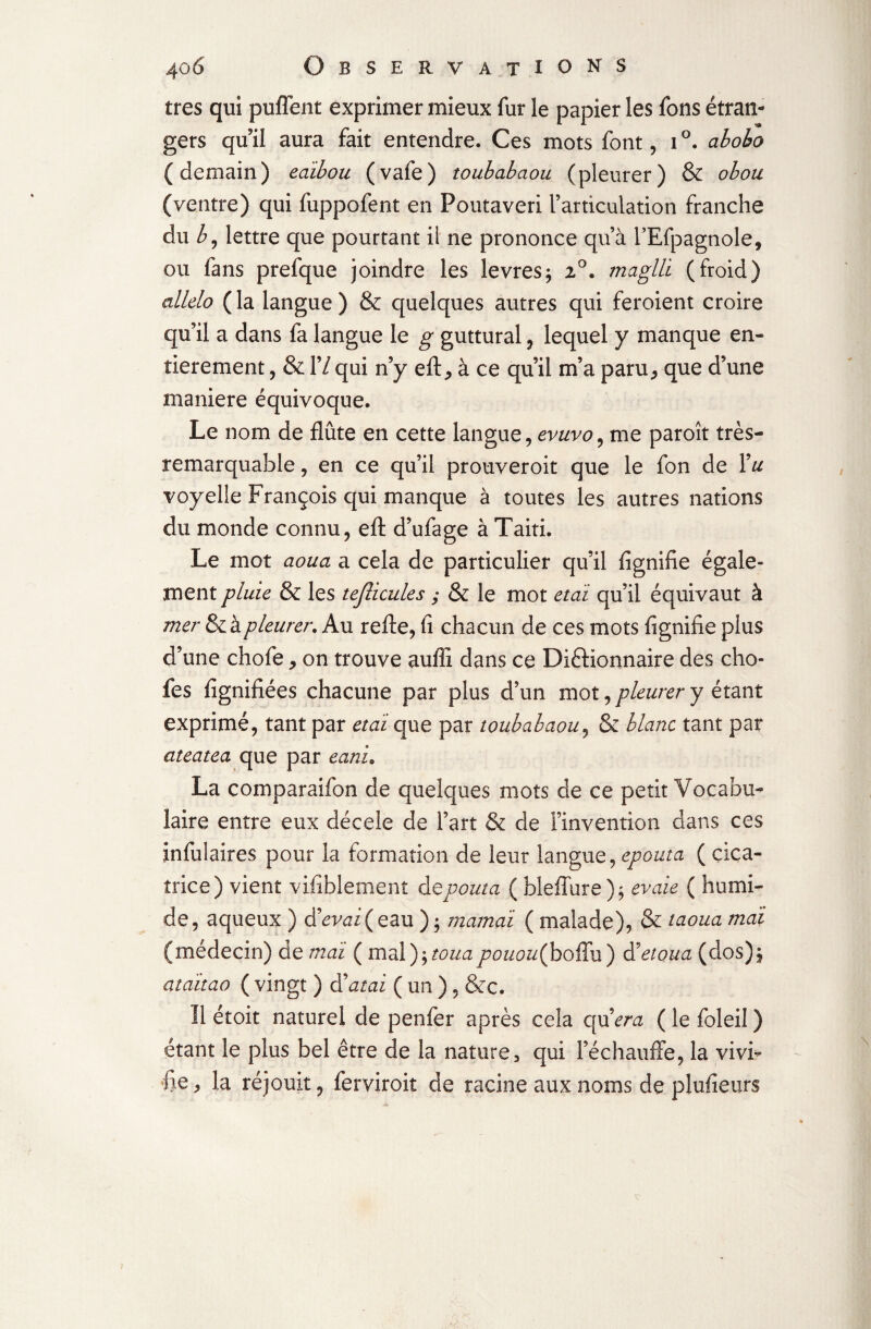 très qui puffent exprimer mieux fur le papier les fons étran¬ gers qu’il aura fait entendre. Ces mots font, i°. aboho (demain) edibou (vafe) toubabaou (pleurer) & obou (ventre) qui fuppofent en Foutaveri l’articulation franche du b, lettre que pourtant ii ne prononce qu’à l’Efpagnole, ou fans prefque joindre les levresj 2°. maglli (froid) allelo (la langue) & quelques autres qui feroient croire qu’il a dans fa langue le g guttural, lequel y manque en¬ tièrement , & 17 qui n’y eft, à ce qu’il m’a paru, que d’une maniéré équivoque. Le nom de flûte en cette langue, evuvo, me paroît très- remarquable , en ce qu’il prouveroit que le fon de Vu voyelle François qui manque à toutes les autres nations du monde connu, eft d’ufage à Taiti. Le mot aoua a cela de particulier qu’il fignifie égale¬ ment pluie & les tejlicules ; & le mot etoi qu’il équivaut à mer & à pleurer. Au refte, fi chacun de ces mots fignifie plus d’une chofe, on trouve auffi dans ce Dictionnaire des cho- fes lignifiées chacune par plus d’un mot, pleurer y étant exprimé, tant par étal que par toubabaou, & blanc tant par ateatea que par eanu La comparaifon de quelques mots de ce petit Vocabu¬ laire entre eux décele de l’art & de l’invention dans ces infulaires pour la formation de leur langue, epouta ( cica¬ trice) vient vifiblement depouta ( bleffure); evaie ( humi¬ de, aqueux ) devai(eau ); marnai ( malade), & taoua mal (médecin) de mai ( mdly^touapouou(boffu) Reloua (dos)^ ataitao ( vingt ) datai ( un ), &c. 11 étoit naturel de penfer après cela codera ( le foleil ) étant le plus bel être de la nature, qui l’échauffe, la vivi¬ fie, la réjouit, ferviroit de racine aux noms de plufieurs