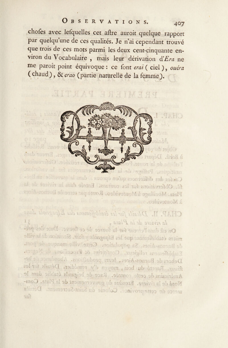 chofes avec lefquelles cet aftre auroit quelque rapport par quelqu une de ces qualités. Je n’ai cependant trouvé que trois de ces mots parmi les deux cent-cinquante en¬ viron du Vocabulaire , mais leur dérivation d’Era ne me paraît point équivoque : ce font erai ( ciel ), ouérci ( chaud ), & çrao (partie naturelle de la femme ). — > l)-