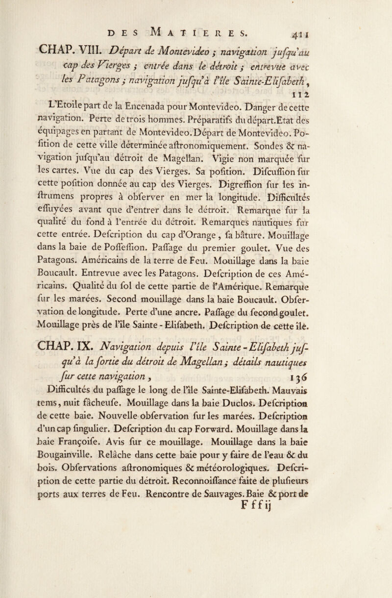 CH AP. VIII. Départ de Montevideo ; navigation jufquau cap des Vierges ; entrée dans le détroit ; entrevue avec les Patagons; navigation jufquà fïïe Sainte-Elifabeth, ; 5 ' ''■ y 112 L'Etoile part de la Eneenada pour Montevideo. Danger de cette navigation. Perte de trois hommes. Préparatifs du départ.Etat des équipages en partant de Montevideo. Départ de Montevideo. Po¬ rtion de cette ville déterminée affronomiquement. Sondes & na¬ vigation jufqu’au détroit de Magellan. Vigie non marquée fur les cartes. Vue du cap des Vierges. Sa position. Difcuffion fur cette pofition donnée au cap des Vierges. Digreffion fur les in- flrumens propres à obferver en mer la longitude. Difficultés effuyées avant que d’entrer dans le détroit. Remarque fur la qualité du fond à l’entrée du détroit. Remarques nautiques fur cette entrée. Defcription du cap d’Qrange, fabâture. Mouillage dans la baie de Poffeflion. Paffage du premier goulet. Vue des Patagons. Américains de la terre de Feu. Mouillage dans la baie Boucault. Entrevue avec les Patagons. Defcription de ces Amé¬ ricains. Qualité du fol de cette partie de l’Amérique. Remarque fur les marées. Second mouillage dans la baie Boucault. Obfer- vation de longitude. Perte d’une ancre. Paffage du fécond goulet. Mouillage près de l’ïle Sainte - Elifabeth. Defcription de cette île. CH AP. IX. Navigation depuis Vile Sainte-Elifabeth juf¬ quà la fortie du détroit de Magellan ; détails nautiques fur cette navigation , I ^<J Difficultés du paffage le long de Pile Sainte-Elifabeth. Mauvais te ms, nuit fâcheufe. Mouillage dans la baie Duclos. Defcription de cette baie. Nouvelle obfervation fur les marées. Defcription d’un cap lingulier. Defcription du cap Forward. Mouillage dans la baie Françoife. Avis fur ce mouillage. Mouillage dans la baie Bougainville. Relâche dans cette baie pour y faire de l’eau & du bois. Obfervations agronomiques & météorologiques. Defcri¬ ption de cette partie du détroit. Reconnoiffance faite de plufieurs ports aux terres de Feu. Rencontre de Sauvages. Baie & port de Fffij