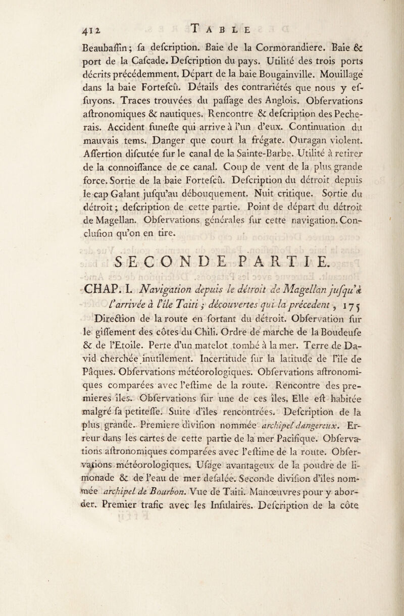 Beaubafîin; fa defcription. Baie de la Cormorandiere. Baie port de la Cafcade. Defcription du pays. Utilité des trois ports décrits précédemment. Départ de la baie Bougainville. Mouillage dans la baie Fortefcû. Détails des contrariétés que nous y en¬ fuyons. Traces trouvées du paifage des Anglois. Obfervations agronomiques & nautiques. Rencontre & defcription des Péche¬ rais. Accident funefle qui arrive à l’un d’eux. Continuation du mauvais tems. Danger que court la frégate. Ouragan violent. Affertion difcutée fur le canal de la Sainte-Barbe. Utilité à retirer de la connoiffance de ce canal. Coup de vent de la plus grande force. Sortie de la baie Fortefcû. Defcription du détroit depuis le cap Galant jufqu’au débouquement. Nuit critique. Sortie du détroit; defcription de cette partie. Point de départ.du détroit de Magellan. Obfervations générales fur cette navigation. Con- clufion qu’on en tire. i SECONDE PARTIE. CH AP. L Navigation depuis le détroit de. Magellan jufqui l'arrivée à lé île Taiti ; découvertes qui la precedent 9 i y j Direélion de la route en fortant du détroit. Obfervation fur le giffement des côtes du Chili. Ordre de marche de la Boudçufe & de l’Etoile. Perte d’un matelot tombé à la mer. Terre de Da¬ vid cherchée inutilement. Incertitude fur la latitude de File de Pâques. Obfervations météorologiques. Obfervations agronomi¬ ques comparées avec l’eflime de la route. Rencontre des pre¬ mières îles. Obfervations fur une de ces îles. Elle eft habitée malgré fa petiteffe. Suite d’îles rencontrées. Defcription de la plus grande. Première divifion nommée archipel dangereux. Er¬ reur dans les cartes de cette partie de la mer Pacifique. Obferva¬ tions agronomiques comparées avec l’efiime de la route. Obfer» valions météorologiques. Ufage avantageux de la poudre de li¬ monade & de l’eau de mer defalée. Seconde divifion d’îles nom¬ mée archipel de Bourbon. Vue de Taiti. Manœuvres pour y abor¬ der., Premier trafic avec les Infulaires. Defcription de la côte