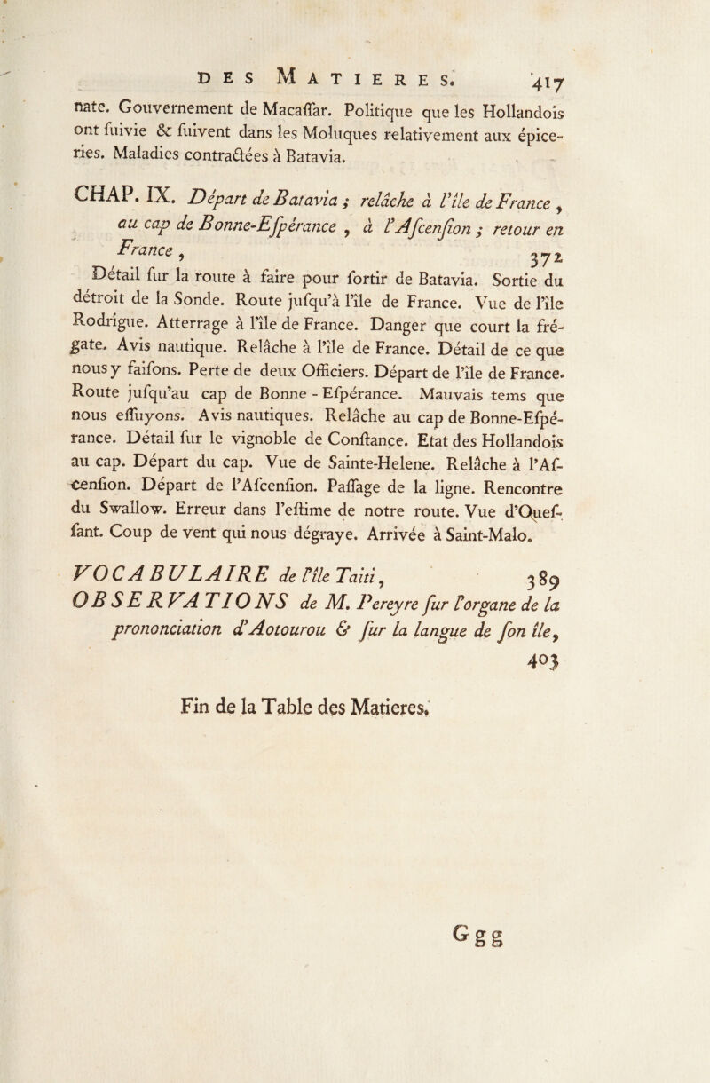 nate» Gouvernement de Macaffar. Politique que les Hollandois ont fuivie & fuivent dans les Moluques relativement aux épice- ries. Maladies contrariées à Batavia, CHAP. IX. Départ de Batavia ; relâche à Vile de France , eu cap de Bonne-E fperance . à FAfcen(ion : retour eu France, ‘ 3?2 Détail fur la route à faire pour fortir de Batavia. Sortie du détroit de la Sonde. Route jufqu’à File de France. Vue de File Rodrigue. Atterrage à File de France. Danger que court la fré¬ gate. Avis nautique. Relâche à File de France. Détail de ce que nous y faifons. Perte de deux Officiers. Départ de File de France- Route jufqu’au cap de Bonne - Efpérance. Mauvais tems que nous eRayons. Avis nautiques. Relâche au cap de Bonne-Efpé- rance. Détail fur le vignoble de Confiance. Etat des Hollandois au cap. Départ du cap. Vue de Sainte-Helene. Relâche à l’Af- Cenfion. Départ de PAfcenfion. Paffage de la ligne. Rencontre du SwalW. Erreur dans Feflime de notre route. Vue d’Quef- fant. Coup de vent qui nous dégraye. Arrivée à Saint-Malo» VOCABULAIRE de File Taiti, 3S9 O B S E RVAT 10 NS de M, Pereyre fur F organe de la prononciation TA0tourou & fur la langue de fon ile9 403 Fin de la Table des Matières*