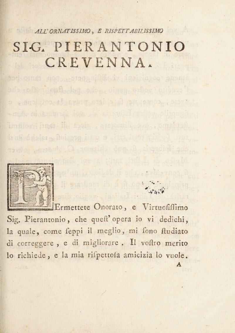ALL’ ORNATISSIMO, E RISPETTABILISSIMO SI-G. PIER ANTONIO CREYEN NA. ' Ermettete Onorato, e \irtuofilfimo Slg. Pierantonio, che quell* opera io vi dedichi, la quale, come feppi il meglio, mi fono {Indiato di correggere , e di migliorare . Il volito merito lo richiede, e la mia rifpettola amicizia lo vuole. A