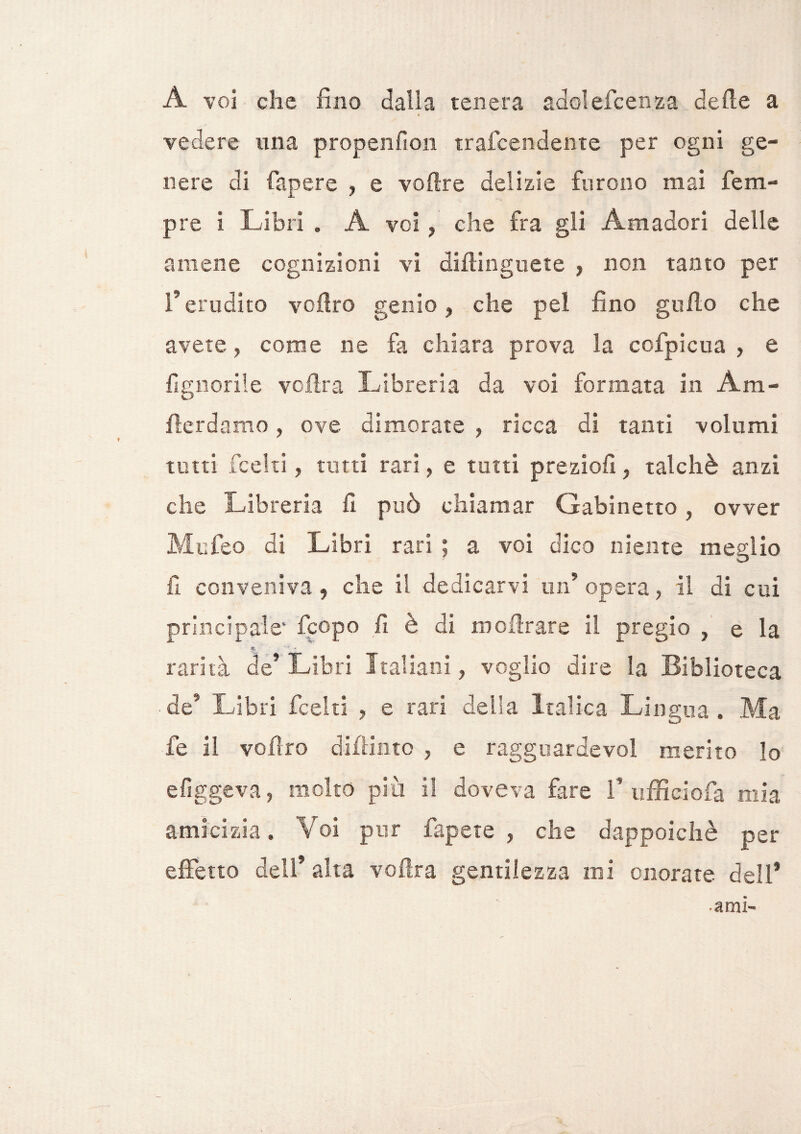 A voi che fino dalia tenera adolefcenza delle a A vedere una propenfion trafcendente per ogni ge¬ nere di Capere , e voftre delizie furono mai Tem¬ pre 1 Libri . À voi , che fra gii Amadori delle amene cognizioni vi diflinguete , non tanto per l'erudito voflro genio, che pei fino gitilo che avete, come ne fa chiara prova la ccfpicua , e {ignorile voilra Libreria da voi formata in Àm- fterdamo, ove dimorate , ricca di tanti volumi tutti fcelti, tutti rari, e tutti preziofi, talché anzi che Libreria fi può chiamar Gabinetto, ovver Mitfeo di Libri rari ; a voi dico niente meglio fi conveniva, che il dedicarvi un5 opera, il di cui principale* fcopo fi è di mofìrare il pregio , e la ■% ' ■» rarità de’ Libri Italiani, voglio dire la Biblioteca de* Libri fcelti , e rari della Italica Lingua , Ma fe il voflro difiintc , e ragguardevoi merito lo e fìggeva, molto più il doveva fare 1’ ufficiofa mia amicizia. Voi pur Capete , che dappoiché per effetto dell* alta voilra gentilezza mi onorate deli* ami-