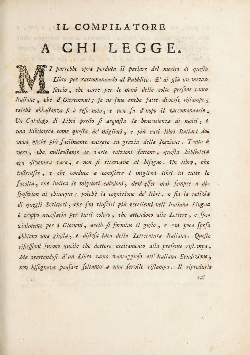 A CHI LEGGE I panelli opra perduta il parlare del merito dì quejh Libro per raccomandarlo al Pubblico. E' di già un mezzo fecolo j che corre per le mani delle tolte perfine tanto Italiane 3 che di Oltremonti ; fe ne fono anche fatte diverfe riftmnpe 5 talché ahbafìanza fi è refi moto, e non fa d'uopo il raccomandarlo . Un Catalogo dì Libri pre/lo fi acquifta la benevolenza dì molti 5 e una Biblioteca come quefla de' migliori ? e più rari libri Italiani do* veva anche più facilmente entrare in grazia della Nazione , Tanto è vero 3 che nuliaofiante le varie edizioni fattene 5 quefla Biblioteca era divenuta vara 5 £ non fi ritrovava al bifogno, £7/2 libro 5 thè ìnfiruìfce , e conduce a conofcere ì migliori libri in tutte le facoltà 3 che ìndica le migliori edizioni 5 devJ ffier mai, fempre a dì- fpofizion di chiunque ; poiché la cognizione de' //£r;, 0 fia la notìzia dì quegli Scrittori 5 . che fon rìufcitì più eccellenti nell'Italiana lìngua è troppo necefarla per tutti coloro 5 attendono alle Lettere 3 e fpe- zìalmente per i Giovani 5 #070 fi formino il gufo 5 e C0/2 poca abbiano una giujìa 5 e dìflefa idea della Letteratura Italiana » Quefìe rifiefiloni furono quelle che dettero eccitamento alla prefiente vìfìumpa» trattando]} d'un Libro tanto vantaggio] all' Italiana Erudizione 5 #29/2 bifognava penfare Soltanto a ma fervile rìj,lampa. Il riprodurlo fai