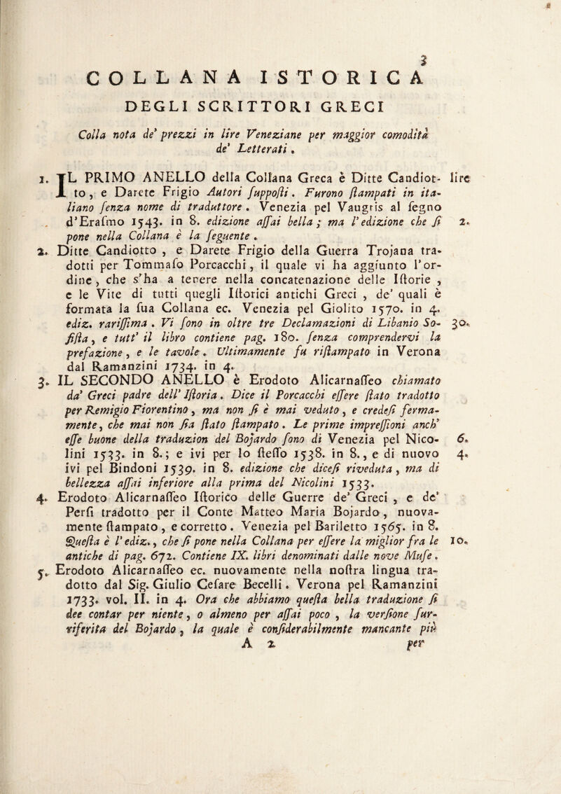 4§ ì COLLANA ISTORICA DEGLI SCRITTORI GRECI Colla nota de* prezzi in lire Veneziane per maggior comoditi de* Letterati . 2. TL PRIMO ANELLO della Collana Greca è Ditte Candiot- lire JL to , e Darete Frigio Autori fuppofli. Furono fi am pati in ita¬ liano fenza nome di traduttore . Venezia pel Vaugris al legno d’Erafmo 1543* in 8. edizione affai bella ; ma /’edizione che fi pone nella Collana è la feguente .. 2.» Ditte Candiotto , e Darete Frigio della Guerra Trojana tra* dotti per Tommafo Porcacchia il quale vi ha aggiunto l’or¬ dine , che s’ha a tenere nella concatenazione delle Iftorie , c le Vite di tutti quegli Itterici- antichi Greci , de’ quali è formata la fua Collana ec. Venezia pel Giolito 1570. in 4. ediz. rarijfima . Vi fono in oltre tre Declamazioni di Libanio So- 30* fijìa, e tutt' il libro contiene pag. 180. fenza comprendervi la prefazione , e le tavole Ultimamente fu rijlampato in Verona dal Ramanzini 1734. in 4. 3* IL SECONDO ANELLO è Erodoto Alicarnafleo chiamato da* Greci padre dell* Ifìoria. Dice il Porcacchi ejfere flato tradotto per Remigio Fiorentino , ma non fi è mai veduto , e credefi ferma¬ mente , che mai non fia flato flampato. Le prime impreffioni anch9 effe buone della traduzion del Bojardo fono di Venezia pel Nico- 6» lini 1533. in 8,; e ivi per lo fletto 1538. in 8., e di nuovo 4* ivi pel Bindoni 1539. in 8. edizione che dicefi riveduta , ma di bellezza affai inferiore alla prima del Nicolini 1533. 4. Erodoto Alicarnafleo Iftorico delle Guerre de’ Greci , e de* Perii tradotto per il Conte Matteo Maria Bojardo , nuova¬ mente flampato , e corretto . Venezia pel Bariletto 1565. in 8. Que/la è l* ediz.> che fi pone nella Collana per ejfere la: miglior fra le Jofc antiche di pag. 6ji. Contiene IX. libri denominati dalle nove Mufe. y* Erodoto Alicarnafleo ec. nuovamente nella noflra lingua tra¬ dotto dal Sig. Giulio Cefare Becelli. Verona pel Ramanzini 2733. voi. II. in 4. Ora che abbiamo quefla bella traduzione fi dee contar per niente, 0 almeno per affai poco , la verfione fur- riferita del Bojardo, la quale è confiderabilmente mancante più A % per