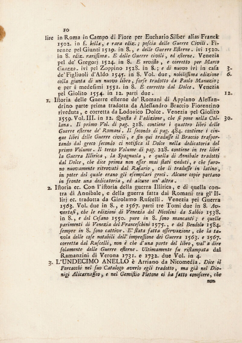 ro lire in Roma in Campo di Fiore per Euchario Silber alias Francie 1502. in f. bella, e rara ediz. ; pofeia delle Guerre Civili. Fi¬ renze pel Giunti 1519. in 8. , e delle Guerre Efterne. ivi 1520. in 8. ediz. rarijjìma. E delle Guerre civili y ed efterne. Venezia pei de’ Gregorj 1524. in 8. E revifto y e corretto per Marco Guazzo. ivi pei Zoppino 1528. in 8.; e di nuovo ivi in cafa 3c de’Figliuoli d’Aldo 1545. in 8. Voi. due, nobiliffima edizione 6* colla giunta di un nuovo libro y forfè tradotto da Paolo Manuzio; e per i medefimi 1551. in 8. E corretto dal Dolce „ Venezia pei Giolito 1554. in 12. parti due . JZ* 2,, Iftoria delle Guerre efterne de* Romani di Appiano Aleflan- drino parte prima tradotta da Aleflandro Braccio Fiorentino riveduta, e corretta da Lodovico Dolce. Venezia pel Giolito 1559. Voi. III. in 12. Quefta è l’edizione, che fi pone nella Col- 3O'* lana. Il primo Voi. di pag. 318. contiene i quattro libri delle Guerre ejìerne de’ Romani. Il fecondo di pag. 484. contiene i cin¬ que libri delle Guerre civili, e fin qui tradujfe il Braccio trafpor¬ tar do dal greco fecondò ci notifica il Dolce nella dedicatoria del primo Volume. Il terzo Volume di pag. 228. contiene in tre libri la Guerra Illirica , la Spagnuola , e quella di Annibaie tradotti dal Dolce r che dice prima non ejfer mai flati veduti, e che furo¬ no nuovamente ritrovati dal Rafario , che li tradujfe in latino, in poter del quale erano gli efemplari greci. Alcune copie portano in fronte una dedicatoria y ed alcune un9 altra., 2» Iftoria ec. Con F iftoria della guerra Illirica , e di quella con- tra di Annibaie, e della guerra fatta dai Romani tra gl* II- lirj ec. tradotta da Girolamo Rufcelli. Venezia pei Guerra 1563. Voi. due in 8., e 1567. parti tre Tomi due in 8. Av- vertafi, che le edizioni di Venezia del Nicolini da Sabbio 1538. in 8.., e del Cefano 1550. pure in 8.. fono mancanti ; e quelle parimenti di Venezia àel Francefchini 1575., e del Bendolo 1584. fempre in 8* fono cattive. E* fiata fatta ojfervazione , che la ta¬ vola delle cofe notabili dell9 impresone dei Guerra 1563. e 1567. corretta dal Rufcelli r non e che d’una parte del libro, vai9 a dire folamente delle Guerre efternev Ultimamente fu rift amputa dal Ramanzini di Verona 1731. e 1732. due Voi. in 4. 3. L’UNDECIMO ANELLO è Arriano da Nicomedia., Dice il Por cacchi nel fuo Catalogo■ averlo egli tradotto, ma già nel Dio- nìgi Alkarnajfeo 7, e nel Gemifiio Pletone ci ha fatto conofcerty che nm