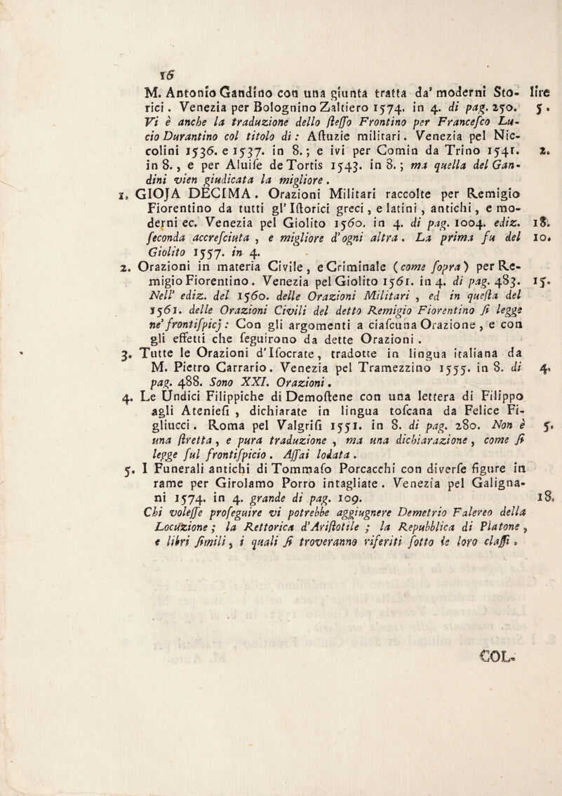 M. Antonio Candido con una giunta tratta da8 moderni Sto- lire rici. Venezia per Bolognino Zaltiero 1574. in 4. di pag. 250. 5. Vi è anche la traduzione dello fleffo Frontino per Francefco Lu¬ cio Darantino col titolo di: Aftuzie militari. Venezia pel Nic- colini 1536. e 1537. in 8.; e ivi per Comin da Trino 1541. 2* in 8., e per Aluife deTortis 1543. in 8. ; ma quella del Gan~ dini vien giudicata la migliore. GIOJA DECIMA. Orazioni Militari raccolte per Remigio Fiorentino da tutti gl* Iftorici greci, e latini , antichi, e mo¬ derni ec. Venezia pel Giolito 1560. in 4. di pag. 1004. ediz. 18. feconda accrefciuta , e migliore d'ogni altra . La prima fu del io» Giolito 1557. in 4. Orazioni in materia Civile, e Criminale (come fopra) per Re¬ migio Fiorentino. Venezia pei Giolito 1561. in 4. di pag. 483. 15% Nell'' ediz. del 1560. delle Orazioni Militari , ed in quefla del 1561. delle Orazioni Civili del detto Remigio Fiorentino fi legge ne'frontifpie] : Con gli argomenti a ciafcuna Orazione , e con gli effetti che feguirono da dette Orazioni . Tutte le Orazioni dTfocrate, tradotte in lingua italiana da M. Pietro Carrario. Venezia pel Tramezzino 1555. in 8. di 4» pag. 488. Sono XXL Orazioni • Le Undici Filippiche di Demoftene con una lettera di Filippo agli Ateniefi , dichiarate in lingua tofeana da Felice Fi¬ gliucci . Roma pel Valgrifi 1551. in 8. di pag. 280. Non è 5. una flretta, e pura traduzione , ma una dichiarazione, come fi legge fui frontifpicio . Affai lodata . I Funerali antichi di Tommafo Porcacchi con diverfe figure in rame per Girolamo Porro intagliate. Venezia pel Galigna¬ ni 1574. *n 4* grande di pag. 109. l8* Chi voleffe profeguire vi potrebbe aggiugnere Demetrio Falereo della Locuzione ; la Rettorica d’Ari/ìotile ; la Repubblica di Fiatone % e libri fimili, i quali fi troveranno riferiti folto ie loro elafi > GOL*