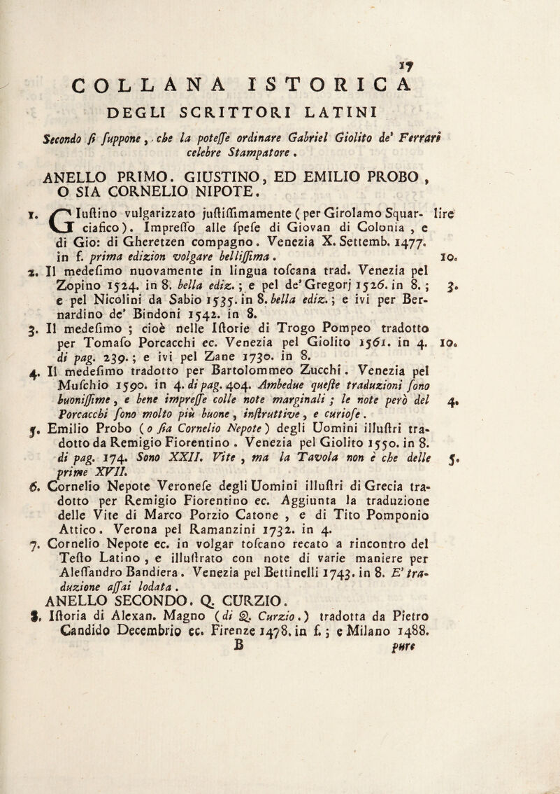 If COLLANA ISTORIO A DEGLI SCRITTORI LATINI Secondo fi /appone , - che la potej/e ordinare Gabriel Giolito de* Ferrari celebre Stampatore . ANELLO PRIMO. GIUSTINO, ED EMILIO PROBO t O SIA CORNELIO NIPOTE. i# Iuftino vulgarizzato jufiiflimamente ( per Girolamo Squar- lire \JT ciafico). ImprefTo alle fpefe di Giovan di Colonia , e di Gio: di Gheretzen compagno. Venezia X. Settemb. 1477. in f. prima edizion volgare belli filma . io. à. Il medefimo nuovamente in lingua tofeana trad. Venezia pel Zopino 1524. in 8. bella ediz. ; e pel de* Gregorj 1526. in 8. ; 3. e pel Nicolini da Sabio 1535. in 8. bella ediz. ; e ivi per Ber¬ nardino de* Bindoni 1542. in 8. 3. Il medefimo ; cioè nelle Iftorie di Trogo Pompeo tradotto per Tomafo Porcacchi ec. Venezia pel Giolito I5<5i. in 4. io* di pag. 239. ; e ivi pel Zane 1730. in 8. 4. Il medefimo tradotto per Bartolommeo Zucchi. Venezia pel Mufchio 1590. in 4. di pag. 404. Ambedue qaefie traduzioni fono buoniffime, e bene impreffe colle note marginali ; le note però del 4» Vorcacchi fono molto più buone , infir attive, e curiofe. jf, Emilio Probo (0 fia Cornelio Nepote) degli Uomini illuftri tra¬ dotto da Remigio Fiorentino . Venezia pel Giolito 1550. in 8. di pag. 174. Sono XXII. Vite , ma la Tavola non è che delle 5. prime XVII. 6» Cornelio Nepote Veronefe degli Uomini illuflri di Grecia tra¬ dotto per Remigio Fiorentino ec. Aggiunta la traduzione delle Vite di Marco Porzio Catone , e di Tito Pomponio Attico. Verona pel Ramanzini 1732. in 4. 7. Cornelio Nepote ec. in volgar tofeano recato a rincontro del Tefto Latino , e illufirato con note di varie maniere per Aleflandro Bandiera. Venezia pel Bettinelli 1743. in 8. E' tra- dazione affai lodata . ANELLO SECONDO. Q. CURZIO. I, Iftoria di Alexan. Magno (di g). Curzio. ) tradotta da Pietro Gandido Decembrio ec. Firenze 1478. in £.5 e Milano 1488. B pure