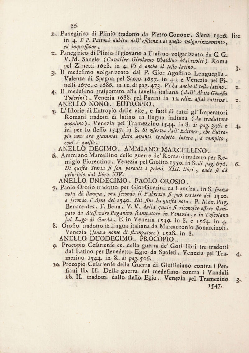 !.. Panegirico di Plinio tradotto da Pietro Cono ne. Siena iyo5. in 4. h P. Paltoni dubita dell’ efiflenza di queflo volgarizzamento ed impresone _ , . ’ Panegirico di Plinio il giovane aTrajano volgarizzato da C. G. V. M. Sanefe ( Cavai ier Girolamo Ubaldino Malavolti) Roma pel Zanetti 1628. in 4. Vi è anche il te/ìo latino. Il medefimo volgarizzato dal P. Gio: Agoftino Lengueglia. Valenza di Spagna pei Sacco 1657. in 4. ; e Venezia pel Pii nell! 1670. e 1680. in 12. di pag. 473. Vi ha anche il fello latino. Il medefimo trafportato alla favella italiana (dall' Abate Genefio Toderini) Venezia 1688. pel Pavini in iz.ediz. affai cattiva. ANELLO NONO. EUTROPIO. lire p L’Iftorie di,Eutropio delle vite, e fatti di tutti gl’Imperatori Romani tradotti di latino in lingua italiana ( da traduttore anonimo). Venezia pel Tramezzino 1544. 'n 8. di pag. 396. e 4. ivi per Io fello 1547. in 8. Si offerva dall’ Editore, che Entro¬ pio non era giammai flato* avanti, tradotto, intero , e compito com' è queflo., r ! ANELLO DECIMO. AMMXANO MARCELLINO1. 6. Ammiano Marcellino delle guerre de’Romani tradotto per Re¬ migio Fiorentino. Venezia pel Giolito 1550. in 8. di pag. 616. 6. Di qaefla Storia fi fon perdati i primi. XIII. libri , onde fi dà principio dal libro XIV. ANELLO UNDECIMO. PAOLO OROSIO. 7. Paolo Orofio tradotto per Gio: Guerini da Lanciza . in 8. fenza: nota di /lampa, ma fecondo il Fabrizio fi può credere del 15 io, e fecondo. P Aym del 1540. Nel fine ha quefla nota : P. Alex. Pug”. Benacenfes. F. Bena .. V. V. dalla quale fi riconofce effe re fl am¬ puto da Aleffandro Paganino flampatore in Veneziane inTofcolam- fui Lago-di Garda.. E. in Venezia 1539. in 8. e 7564. in 4. 2: Oro fio tradotto ih lingua italiana da Marcantonio Bonacciuoli. Venezia (fenza- nome di flampatore) i?z8. in 8 ANELLO DUODECIMO.. PROCOPIO.. 9. Procopio Cefarienfe ec.. della guerra de* Goti libri tre tradotti dai Latino per Benedetto Egio da Spoleti. Venezia pel Tra- 4. mezioo 1544. in 8. di pag. 506,. m. Procopio Cefarienfe della Guerra di Giufliniano contra i Per¬ mani lib. II. Della; guerra del medefimo contra i Vandali lib,. IL tradotti dallo, Hello Egio... Venezia, pel Tramezino.