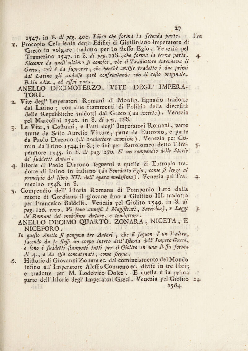 2, Procopio Cefarienfe degli Edifici di Giuftiniano Imperatore di Greco in volgare tradotto per lo fteffo Egio, Venezia pei Tramezino 3547. in 8. di pag.JiS.yche forma la terza parte. Siccome da quefl* ultimo fi conofce , che il Traduttore intendeva il Greco, così è da fupporre, che benché avéjfe tradotto i due primi dal Latino gli „andaffe però confrontando con il teflo originale* BfiÌ4 ediz. , ed rara. ANELLO DECI MOTE R.ZO- VITE DEGL3 IMPERA¬ TORI- Zv. Vite degl8 Imperatori Romani di Monfig. Ibgnazio tradotte dal Latino ; con due frammenti di Polibio della diverfità delle Repubbliche tradotti dal Greco (da -incerto)» Venezia pel Marcolini 1540. in 8. di pag. 168. 3, Le Vite, i Co fiumi, e Fatti degl3 Imperatori Romani, parte fratte da Sello Aurelio Vittore, parte da Eutropio, e patte da Paolo Diacono (di traduttore anonimo) . Venezia per Co¬ rnili da Trino 1544. in 8. ; e ivi per Bartolomeo detto 1 Im¬ peratore 1545. in 8. di pag. 270* -E* fun compendio delle Storte de8 fuddettì Autori. 4. Iftorie di Paolo Diacono foglienti a quelle di Eutropio tra¬ dotte di latino in italiano {da Benedetto Egio, come fi legge al principio del libro XIL deir opera meiefima) . Venezia pel Tra¬ mezino 1548. in 8, Compendio dell3 Moria Romana di Pomponio Leto dalla morte di Gordiano il giovane fino a Giudi no III. tradotto per Francefoo BaldelM- Venezia pel Giolito 1549* ,n pag. 126. raro, Vi fom anwefjì t Magi firati 5 Sacerdozj, e Leggi de* Romani del meiefim Autore, e traduttore . ANELLO DECIMO QUARTO» ZONARA, NICETA, E N ICE FORO » 7n quefto Anello fi pongono tre Autori , che fi feguon V un V altro, facendo da fe jìejjì un corpo intero dell* 1 fiori a dell Impero Greco 3 e fono i faddetti ftampati tutti per il Giolito in una fteffa forma di 4., e da effo concatenati, come fiegue * 6. Hlfiorie di Giovanni Zonara ec. dal cominciamento del Mondo infine all3 Imperatore Aleffio Connetto ec. divifo in tre libri ; e tradotte per M. Lodovico Dolce . E quella è la prima parte «dell* Iftorie degl3 Imperatori Greci. Venezia pel Giolito 3564. 240
