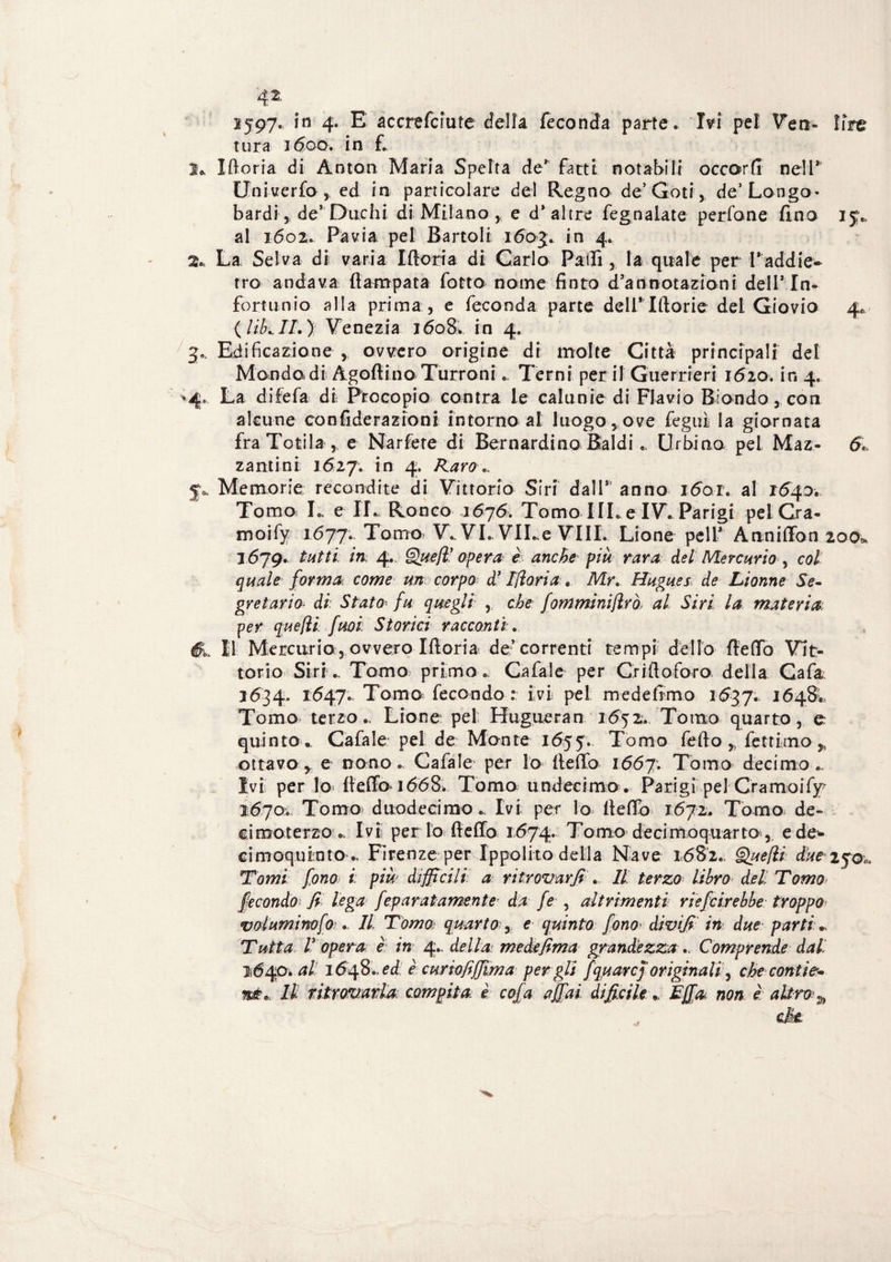 1597. in 4- E a cere fciu te della feconda parte. Ivi pel Veti» lire tura 1600. in f. I* Xftorìa di Anton Maria Spelta de* fatti notabili occorfi nell* Univerfo , ed in particolare del Regno de’Goti, de’ Longo¬ bardi , de* Duchi di Milano, e d* altre fegnalate perfone fino 15,. al 1602. Pavia pel Battoli 160$. in 4. 2» La Selva di varia I fiori a di Carlo Palli, la quale per Paddie- tro andava ftampata fotta nome finto d’annotazioni dell* In¬ fortunio alla prima , e feconda parte delPIftorie dei Giovio 4,, {libali.) Venezia 1608. in 4. 3* Edificazione , ovvero origine di molte Città principali del Mondo di Agofiino Turroni. Terni perii Guerrieri 1620. ir. 4. 4. La difefa di Proeopio centra le calunie di Flavio Biondo, con alcune confiderazioni intorno al luogo , ove fegui la giornata fra Tosila ,. e Narfere di Bernardino Baldi.. Urbino pel Maz- 6< zantini 1627. in 4. Raro». jo. Memorie recondite di Vittorio Siri dal 1* anno i6ar. al 1540. Tomo L e II. Ronco 1676. Tomo I IL e IV. Parigi pel Cra- moify 1.677; Tomo) V., VL VILe Vili. Lione peli* Annifion 200* 1679. tutti in, 4.. Queft’ opera è anche più rara del Mercurio , col quale forma come un corpo d’IJìorta. Mr» Hugues de Lionne Se¬ gretario di. Stato fu quegli , che ffomminiflrò> al Siri la materia per quefìi fuoi Storici racconti». Il Mercurio, ovvero Moria de* correnti tempi dello fiefio Vit¬ torio Siri ^ Tomo primo . Cafale per Crifloforo della Gaia 1634. 1647. Tomo fecondo : ivi pel m ede fimo 1637. 1648. Tomo terzo., Lione pel Hugueran 1652. Tomo quarto, e quinto.. Cafale pel de Monte 1655. Tomo fello ^ fettimo,, ottavo, e nono. Cafale per lo fiefio 1667; Tomo decimo.. Ivi per lo» Ile fio 1668, Tomo; undecimo. Parigi pel Cramoify^ 1670V Tomo» duodecimo.. Ivi per lo fiefio 1672. Tomo de» eimoterzo .. Ivil per lo fiefio 1674. Tomo decimoquarto r e de¬ ci moquinto „ Firenze per Ippolito della Nave 1682., Quefli due 250., Tomi fono i: più difficili: a ritrovarli ». Il terzo libro del Tomo fecondo1 fi lega fep arai amente da fe , altrimenti riefeir ebbe troppo voluminofo: », Il Tóma quarto , e quinto ffono> divifi in due parti + Tutta ! opera è in 4.. della medefima grandezza », Comprende dal 11640. al 1648 ».ed è curio fiffim a per gli fqu aref originaiì, che conti?- né».. Il ritrovarla compila è coffa affai, diffìcile ». Ejffa non è altro^