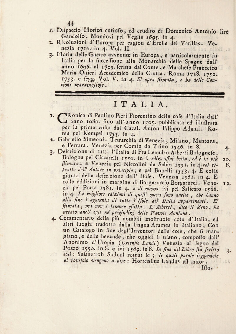 1. Difpaccio Monco cunofo, ed erudito di Domenico Antonio lire Gandolfo. Mondovì pel Veglia 1695. in 4. 2. Rivoluzioni d'Europa per cagion d’Erefie del Varillas. Ve¬ nezia 1710. in 4. Voi. IL 3. Moria delle Guerre avvenute in Europa, e particolarmente in Italia per la fucceflìone alla Monarchia delle Spagne dall* anno 16g6. al 1725. fcritta dal Conte, e Marchefe Francefco Maria Ortieri Accademico della Crufca. Roma 1728. 1752. I753* e ^egg. Voi. V. in 4. E' opra jlimata, e ha delle Con- ctoni maravigliofe • ITALIA. i« /^iRonica di Paolino Pieri Fiorentino delle cofe d'Italia dall* v_i anno 1080. fino all* anno 1305. pubblicata ed illuflrata per la prima volta dal Cavai. Anton Filippo Adami. Ro¬ ma pel Kempel 1755. in 4. 2. Gabriello Simeoni. Tetrarchia di Venezia, Milano, Mantova, e Ferrara. Venezia per Comin da Trino 1546. in 8. 4, 3. Defcrizione di tutta l’Italia di Fra Leandro AIberti Bolognefe . Bologna pel Ciccarelli 1550. in f. ediz. affai bella, ed è la più 20. /limata ; e Venezia pel Niccolini da Sabio 1551. in 4.col ri- 8e tratto dell' Autore in principio ; e pel Bonelli 1553. 4. E colla giunta della defcrizione dell3 Ifole. Venezia 1561. in 4. E colle addizioni in margine di Borgaruccio Borgarucci. Vene- 12# zia pel Porta 1581. in 4. e di nuovo ivi pel Salicato 1588. jn 4. Le migliori edizioni di quefl' fono quelle , o&e hanno &lla fine l aggiunta di tutte V Ifole alì' Italia appartenenti. /limata , <? fempre efatta. Z/ Alberti, d/c* f7 2V&0, ha urtato anch egli nes pregiudizi delle Favole Anniane. 4. Commentario delle più notabili moftruofe cofe d* Italia, ed altri luoghi tradotto dalla lingua Àramea in Italiano ; Con un Catalogo in fine degl’Inventori delle cofe, che fi man¬ giano, e delle bevande, che oggidì fi ufano , comporto dall* Anonimo d’Utopia (Ortenfio Laudi') Venezia al fegno del Pozzo 1550. In 8. e ivi 1569, in 8. In fine del Libro jla fcritto ge cosi : Suisnetroh Sudna! rotuat le \ le quali parole leggendole d rovefeio vengono a dire : Hortenfius Landus cft autor. Irto,