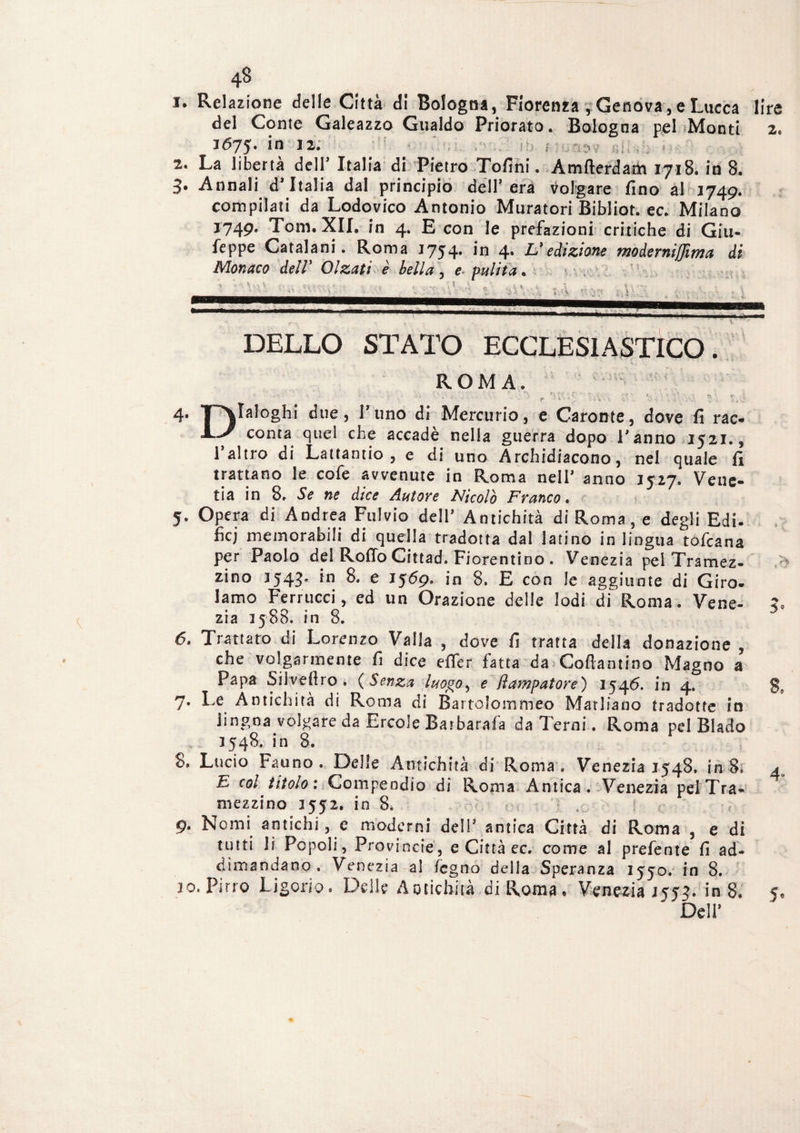 1. Relazione delle Città di Bologna, Fiorenza r Genova, e Lucca lire del Conte Galeazzo Gualdo Priorato. Bologna pel Monti 2. 1675. ‘n I2- 2. La libertà dell’ Italia di Pietro Tofini. Amfterdam 1718. in 8. 3. Annali d’Italia dal principio dell’era volgare fino al 1749. compilati da Lodovico Antonio MuratoriBibliot.ee. Milano 1749. Tom. XII. in 4. E con le prefazioni critiche di Giu- feppe Catalani. Roma 1754. in 4. L’edizione moderniffima di Monaco dell’ Olzati è bella , e■ pulita. DELLO STATO ECCLESIASTICO. ROMA. 4' ‘P>IaIo8hi ^ue> l,n0 di Mercurio, e Caronte, dove fi rac- conta quel che accadè nella guerra dopo l’anno 1521., l’altro di Lattando , e di uno Arcidiacono, nel quale fi trattano le cofe avvenute in Roma nell' anno 1527. Veue- tia in 8. Se ne dice Autore Nicolò Franco■ 5. Opera di Andrea Fulvio dell’ Antichità di Roma, e degli Edi- fìcj memorabili di quella tradotta dal latino in lingua tofeana per Paolo del Rollo Cittad. Fiorentino . Venezia pel Tramez- > zino J543. in 8. e 1569. in 8. E con le aggiunte di Giro¬ lamo Ferrucci, ed un Orazione delle lodi di Roma. Vene- ?» zia 3588. in 8. 6. Trattato di Lorenzo Vaila , dove fi tratta della donazione , che volgarmente fi dice effer fatta da Coftanti.no Magno a Papa Sil.veftro . (Senza luogoe ftampatore) 1546. in 4. g» 7. Le Antichità di Roma di Bartolomm'eo Matliano tradotte in iingoa volgare da Ercole Barbatala da Terni. Roma pel Biado 3548. in 8. 8» Lucio Fauno . Delle Antichità di Roma . Venezia 1548. in 8, 4 E col titolo: Compendio di Roma Antica. Venezia pefTra¬ mezzino 3552. in 8* 9. Nomi antichi, e moderni dell’ antica Città di Roma , e di tutti li Popoli, Provincie, e Città ec. come al prefente fi ad- dimandano . Venezia al legno della Speranza 1550. in 8. jo. Pirro Li godo. Delle Antichità di Roma. Venezia 3555. in 8. 5* Deli’