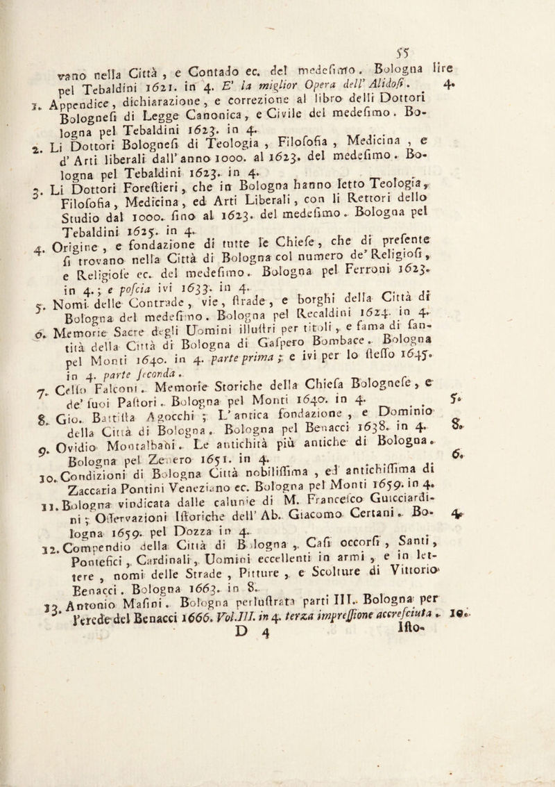 2. 55 vsno nella Città, e Contado ec. de! medefimo Bologna li pel Tebaldini 1(521. in 4. E' la miglior Opera dell’ Alt do fi. _ Appendice, dichiarazione, e correzione al libro de Ili Dottori ‘ Bologne fi di Legge Canonica, e Civile del me de fimo. Bo¬ logna pel Tebaldini 1623. in 4. . Li Dottori Bologne!! di Teologia , Filofofia , Medicina , e d’Arti liberali dall'anno 1000. al 1623, del medefimo. Bo¬ logna pel Tebaldini 1623- in 4‘ _ , . , Li Dottori Forefiieri, che in Bologna hanno Ietto Teologia, 3 Filofofia , Medicina, ed Arti Liberali, con li Rettori dello Studio dal 1000.. fino al 1623. del medefimo. Bologna pel Tebaldini 1625. in 4. . r 1 Origine, e fondazione di tutte le Chiefe, che di prefente T fi trovano nella Città di Bologna col numero de Religioh, e Reiìgioie ec. de! medefimo. Bologna pel Ferroni 3623. in 4.; e pofeia ivi 1633. in 4. n. , ,. r. Nomi-delle Contrade , vie, firade , e borghi della Citta di Bologna del medefino. Bologna pel Recaldini 1624. in 4. ó- Memofie Sacre degli Uomini illufiri per titoli, e Cma d. fan- tità della Città di Bologna di Gafpero Bombare. Bologna pel Monti 1640. in 4. parte prima e ivi per lo Hello 1645. in 4. parte feconda. Cello Falconi. Memorie Storiche della Chiefa Bolognefe , e de’tuoi Pallori. Bologna pel Monti 1640. in 4 7 Gio. Battilla Agocchi ; L’antica fondazione , e Dominio della Città di Bologna. Bologna pel Ber.acci 163». in 4. a. Ovidio Mootalbadi. Le antichità più antiche di Bologna. Bologna pel Zenero 1651. in 4. . u.<r ,. 10 Condizioni di Bologna Città nobilififima , ed antichiffima di Zaccaria Pontini Veneziano ec. Bologna pel Monti 1659. m 4. 11.Bologna vindicata dalle calarne di M. Francelco Guicciardi¬ ni 4 OiTervazioni llloriche dell’Ab. Giacomo Ccrtarn .. Bo¬ logna 1659. Pel Dozza in 4. 32.Compendio della Ciuà di Bologna-,. Cafi occorfi , Santi, Pontefici ,, Cardinali,, Uomini eccellenti in armi , e in let¬ tere , nomi delle Strade , Pitture , e Sculture di Vitiorio* Eenacci. Bologna 1663. in 8.. 15 Antonio Mafini. Bologna perluflrata parti IH.. Bologna- per l’erede del Benacci 1666. Voi.III. in 4-terza impresone accresciuta .. lito«* D 4