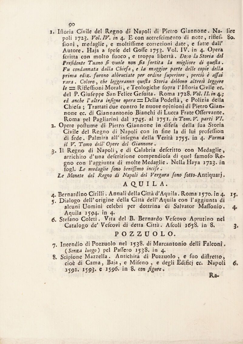 po 1. Moria Civile del Regno di Napoli di Pietro Giannone. Na- lire poli 1723, VoLIV. in 4. E con accrefcimento di note, rifief- 80. Coni , medaglie, e moltiffime correzioni date , e fatte dall’ Autore. Haja a fpefe del Gode 1753. Voi. IV. in 4. Opera fcritta con molto fuoco , e troppa libertà. Dopo la Storia del Prefidente Tuano fi vuole non fia fortita la migliore di quella . Fu condannata dalla Cbiefa, e la maggior parte delle copie della prima ediz. furono abbruciate per ordine fuperiore , perciò è affai rara . Coloro , che leggeranno quefìa Storia debbono altresì leggere le =2 Rifleffioni Morali, e Teologiche fopra l’Moria Civile ec. del P. Giufeppe San Felice Gefuita. Roma 1728, Voi. IL in 4.; ed anche Valtra infigne opera zz Della Podeflà, e Polizia della Chiefa ; Trattati due contro le nuove opinioni di Pietro Gian¬ none ec. di Giannantonio Bianchi di Lucca Frate Odervante. Roma pel Pagliarini dal 1745» al 1751» inTom.V. parti VL 2. Opere poflume di Pietro Giannone in difefa della fua Storia Civile del Regno di Napoli eoo in fine la di lui profedion di fede. Paimira all’infegna della Verità 1755. in 4. Forma il F*. T'orno dell’ Opere del Giannone . 3. Il Regno di Napoli, e di Calabria deferitto con Medaglie, arrichito d’una deferizione compendiofa di quel famofo Re¬ gno con raggiunta di molte Medaglie. Nella Haya 1723. in Cogl. Le medaglie fono beni [fimo incife. Le Monete del Regno di Napoli del Vergava fono [otto*Antiquari* A QU ILA. 4. Bernardino Cirilli. Annali della Città d’Aquila. Roma 1570. in 4. 15* 5. Dialogo deli* origine della Città dell* Aquila con raggiunta di alcuni Uomini celebri per dottrina di Salvator Maffonio. 4* Àquila 1594. in 4. 6» Stefano Coleti. Vira del B. Bernardo Vefcovo Aprutino nel Catalogo de* Vefcovi di detta Città. Afcoli 1658. in 8. FOZZUOLO. 7. Incendio di Pozzuolo nel 1538. di Marcantonio delli Falconi, (Senza luogo) pel Fallerò 3538. in 4. 8» Scipione Mazzella. Antichità di Pozzuolo, e fuo diftretto, cioè di Cama, Baja , e Mifeno , e degli Edificj ec. Napoli 6*