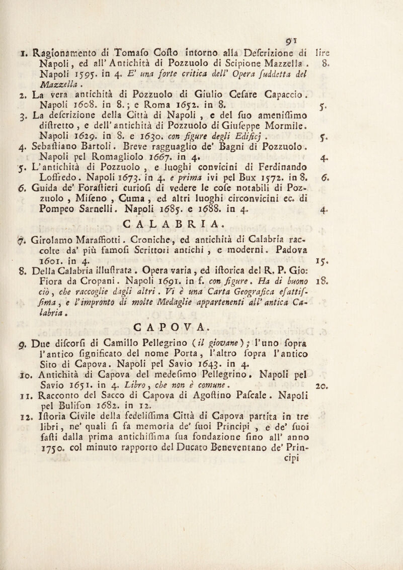 gì 1. Ragionamento di Tomafo Corto Intorno alla Defcrizione di lire Napoli, ed all’Antichità di Pozzuolo di Scipione Mazzelìa » 8» Napoli 1595. in 4. E' una forte critica dell’ Opera [addetta del Mazzelìa . 2. La vera antichità di Pozzuolo di Giulio Cefare Capaccio. Napoli 1608. in 8.; e Roma 1652. in 8. 5. 3. La defcrizione della Città di Napoli , e del fuo ameniffimo diftretto , e deli’antichità di Pozzuolo di Giufèppe Marmile. Napoli 1629. in 8. e 1630. con figure degli Edificj . y0 4. Sebaitiano Bartoli. Breve ragguaglio de* Bagni di Pezzuole. Napoli pel Romagliolo 1667. in 4, 4. 5. L’antichità di Pozzuolo , e luoghi convicini di Ferdinando Loffredo. Napoli 1673. in 4* e p^imà ivi pel Bux 1572. in 8. 6. Guida de’ Forartieri curiofi di vedere le cofe notabili di Poz¬ zuolo , Mifeno , Cuma , ed altri luoghi circonvicini ec. di Pompeo Sarnellh Napoli 1685. e 1688. in 4. 4. CALABRIA. *• • 7. Girolamo Maraffiotti. Croniche, ed antichità di Calabria rac¬ colte da’ più famofi Scrittori antichi , e moderni. Padova 1601. in 4. 15. 8. Della Calabria il Iti Arata . Opera varia , ed iftorica del R. P. Gio: Fiora da Cropani. Napoli 1691. in f. con figure. Ha di buono 18. ciò, che raccoglie dagli altri. Vi è una Carta Geografica efattif- fima 5 e l'impronto di molte Medaglie appartenenti all' antica Ca~ labria • C A P O V A. 9. Due difeorfi di Camillo Pellegrino (il giovane); Puno fopra l’antico fignificato del nome Porta, l’altro fopra Tantico Sito di Capova. Napoli pel Savio 1643. in 4. 10. Antichità di Capova del medefimo Pellegrino# Napoli pel Savio 1651. in 4. Libro, c comune. 20* 11. Racconto del Sacco di Capova di Agoftino Pafcale . Napoli pel Bulifon 1682. in 12» 12. Iftoria Civile della fedeliffsma Città di Capova partita in tre libri, ne’ quali fi fa memoria de’ fuoi Principi , e de* fuoà fafli dalla prima antichiffima fua fondazione fino all’ anno 3750. col minuto rapporto del Ducato Beneventano de’ Prin- * ** * • api