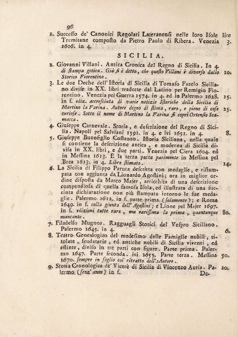g-6: Succeffo de3 Canonici Regolari Lateranenfi nelle loro Ifoìe lire Tre mica ne compofto da Pietro Paolo di Ribera «. Venezia z. 1606*. in 4*/ SICILIA* % Giovanni Villani. Antica Cronica del Regno di Sicilia. In 4. di (lampa gotica . Già'fi e détto 9 che queflo Villani è diverfo dallo Storico Fiorentino. 3- Le due Deche dell* Iftoria di Sicilia di Tomafo Fa zelo Sicilia¬ no' divik in XX. libri tradotte dal Latino per Remigio Fio* Tentino ... Venezia pei Guerra 1574. in 4. ed in Palermo i6zS. in fi ediz* accrefcinta di varie notizie Iftoriche ideila Sicilia di Mar imo la Farina • Anfore degno di (lima 3 raro, e pieno di cofe curiofe *. Sotto il nome di Martino la, Farina fi coprì Ortenfio Sca* macca. 4* Giufeppe Carnevale. Storia y e deferizione del Regno di Sici¬ lia. Napoli pel Salviani 1591. in 4. e ivi 1651. in 4. 5. Giuleppe. Buonfiglio Goftanzo* Ifteria Siciliana 3 nella quale 7a. defcrizione antica , e moderna di Sicilia di- vira in XX. libri r e due parti* Venezia pel Ciera 1604. ed in Meffina 1613. E la terza parte parimente in Meffina pel Brea 161 Jx in 4* Libro jlimato. é* La Sicilia di Filippo Paruta deferitta con medaglie, e riflam- pata con aggiunta daLionardo Agoftlni; ora in miglior or¬ dine difpofta da Marco Majer, arricchita di una defcrizione compendiofa di quella ramo fa Ifola, ed illufirata di una fuc» cinta dichiarazione non più ftampata intorno- le fue raeda- glìe .. Palermo 1612, in fi, parto prima, (fedamente y ; e Roma 3649. in fi colla giunta dell' Ago/lini ; e Lione pel Majer 1697, in fi, edizioni tutte: rare r ma rari (firn a la prima y quantunque mancante* Ji. Filaddfo. Mugnos. Ragguagli Storici, del Seffiro Siciliano., Palermo 1645. !n 4* 8. Teatro Genealogico deh medefimo' delle Famiglie nobili, ti¬ tolate j, feudatarie 5. ed antiche nobili di Sicilia viventi , ed eftinte > divifo in tre parti con* figure*. Parte prima. Paler¬ mo 1647.. Parte feconda. ivi 2*655, Parte terza .. Meffina 1670. fempre in foglio col ritratto dell\\Autore 9> Storia Cronologica de Viceré di Sicilia di Vincenzo Auria . Pa¬ tema (fenz anno); in. L X2e> io* 14* 8ox &o*.