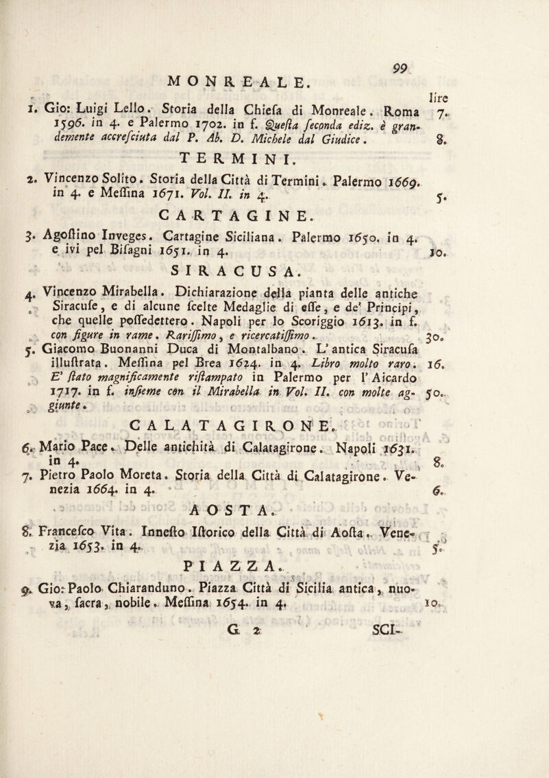 MONREALE. io. 3 ire 1. Gio: Luigi Lello. Storia della Chiefa di Monreale. Roma 7. 1596. in 4. e Palermo 1702. in f. Quella feconda ediz. è gran- demente accrefciuta dal P. Ab. D. Michele dal Giudice. TERMINI. 2. Vincenzo Solito. Storia della Città di Termini. Palermo 166g. in 4. e Meflìna 1671. Voi. II. in 4. CARTAGINE. 3‘ Agoflino Inveges. Cartagine Siciliana. Palermo 1650. in 4. e ivi pel Bifagni 1651.,. in 4. S I R A C U S A. ■ • ' <i ■ -, 1 \ 4. Vincenzo Mirabella. Dichiarazione della pianta delle antiche Siracufe, e di alcune fcelte Medaglie di effe, e de? Principi, che quelle poffedettero. Napoli per Io Scoriggio 1613. in f. - con figure in rame. Karijjimo, e riceve atijjimo .. y. Giacomo Buonanni Duca di Montalbano. L* antica Siracufa illuftrata. Meffina pel Brea 16^4. in 4, Libro molto raro. 16. E'fiato magnificamente riftampato in Palermo per PAicardo 1717. in f. infieme con il Mirabella in. Voi. //. co» 50, aW# k CALATAGIRONE. O . p . •: » l { 1 M^rio Pace » Delle antichità di Calatagirone. Napoli 1631* in 4* 7. Pietro Paolo Moreta. Storia della Città di Calatagirone. Ve¬ nezia 1664. in 4. ’ AOSTA. I * _ ^ ^ * f * f, ; e 1 . * S. Francefco Vita. Inneflo Iftorico della Città dii Aofta.. Vene zja 1653. in 4., • f PIAZZA.. ^ % Gio.e Paolo Chiaranduno. Piazza Città di Sicilia antica ,, nuo v,a5 facra,, nobile.. Meflìna 1654. in 4. ì Os¬ ci 2 • 1 SCI- 1