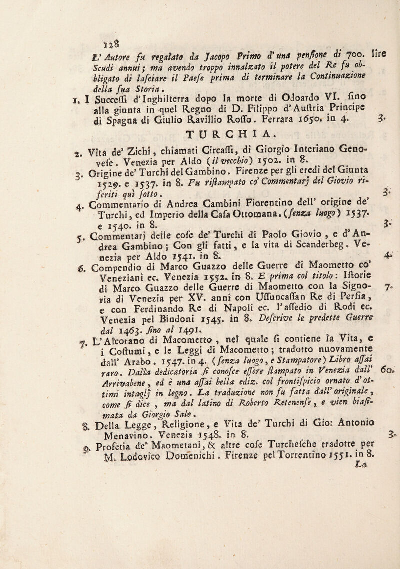 ZJ Autore fu regalato da Jacopo Primo d* Una pendone di 700. lire Scudi annuii ma avendo troppo innalzato il potere del Re fu ob¬ bligato di lafeiare il Paefe prima di terminare la Continuazione della fua Storia. 2, l Succedi d’Inghilterra dopo la morte di Odoardo VI. lino alla giunta in quel Regno di D. Filippo d’Auftria Principe di Spagna di Giulio Ravillio Rodo. Ferrara ió$o, in 4. 3* TURCHIA. %% Vita de* Zichi, chiamati Circadi, di Giorgio Interiano Geno- vefe. Venezia per Aldo {ilvecchio) 1J02. in 8. 2. Origine de* Turchi del Cambino. Firenze per gli eredi del Giunta 3529. e 1537. in 8. Fu riflampato co'Commentar] del Giovio ri¬ feriti qui fOtto. e . , 9 4. Commentario di Andrea Cambini Fiorentino dell* origine de Turchi5 ed Imperio dellaCafa Ottomana.{fenza luogo) 1537. e 1540. in 8, $m 5. Commentari delle cofe de* Turchi di Paolo Giovio , e d'Àn- drea Cambino; Con gli fatti, e la vita di Scanderbeg. Ve¬ nezia per Aldo IJ41, *n & 6. Compendio di Marco Guazzo delle Guerre di Maometto co’ Veneziani ec.. Venezia 1^5^* iu? 8& E prima col titolo. Iftorie di Marco Guazzo delle Guerre di Maometto con la Signo- 7. ria di Venezia per XV. anni con Uffuncafifan Re di Perfla , e con Ferdinando Re di Napoli ec. Faffedio di Rodi ec. Venezia pel Bindoni 1545. in 8. Defcrive le predette Guerre dal 1463. fino al 1491. m L’-Ateof&no'di Macometto , nel quale fi contiene la Vita, e i Coftumi, e le Leggi di Macometto ; tradotto nuovamente dair Arabo. 1547. in 4. {fenza luogoe Stampatore) Libra affai* raro. Dalla dedicatoria fi conofce effere fiampato in Venezia dall* 6o* Arrivabene * ed è una affai bella ediz. col frontifpicio ornato d' ot¬ timi intaglj in legno . La traduzione non fu fatta dall3 originale, come fi dice , ma dal latino di Roberto Retenenfe, e vien biaff¬ inata da Giorgio Sale • e S. Della Legge, Religione* e Vita de? Turchi di Gio: Antonio Menavino. Venezia 1548. in 8. 3* 0» Profetia de* Maometani, èt altre cofe Turchefche tradotte per M» Lodovico Domenichi. Firenze pel Terremmo 1551. in 8. La