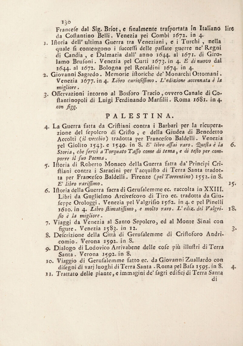 IJO Francefe dal Sig. Brlot, e finalmente trafportata In Italiano lire da Cottantino Belli. Venezia pei Combi 1672. in 4. 3. Ifloria deir ultima Guerra tra Veneziani, e i Turchi , nella quale fi contengono i fiicceffi delle pallate guerre ne* Regni di Gandia , e Dalmazia dalT anno 1644. ^ i6ji. di Giro¬ lamo Brufoni. Venezia pel Curri 1673. in 4* & dì nuovo dai 3644. al 1672. Bologna pel Recaldini 1674. *n 4- 2. Giovanni Sagredo . Memorie iftoriche de’ Monarchi Ottomani. Venezia 3677. in 4. Libro curiofiffimo. Xedizione accennata è la migliore. 3* Ofiervazioni intorno al Bosforo Tracio, ovvero Canale di Go- flantinopoli di Luigi Ferdinando Marfilii. Roma 1681. 104. figg* PALESTINA. 4, La Guerra fatta da Criftiani centra i Barbari per la ricupera¬ zione del fepolcro di Grido , e della Giudea di Benedetto Accolti (il vecchio) tradotta per Francefco Baldelli. Venezia pel Giolito 1543. e 1549. in 8. E’ libro affai raro. Quefia è la 6* Storia, che fervi a Torquato Taffo come di tema 3 e di tefto per com¬ porre il fuo Poema. 5* Iftoria di Roberto Monaco della Guerra fatta da* Principi Cri- fiiani contra i Saracini per Facquifto di Terra Santa tradot¬ ta per Francefco Baldelli « Firenze (pel Tor remino) 1552. in 8. E’ libro rariffìmo * . J5° 6. Iftoria della Guerra facra di Gerufalemme ec. raccolta in XXIII. Libri da Guglielmo Arcivefcovo di Tiro ec. tradotta da Giti- feppe Orologgi. Venezia pel Valgrifio 3562. in 4. e pel Pi nel 1 i 1610. in 4. Libro filmai iffimo , e molto raro. X3 e di z. del Valgri- 18. fio è la migliore «, 7. Viaggi da Venezia al Santo Sepolcro^ ed al Monte Sinai con figure, Venezia 3583. in 12. 3. 8. Defcrizione della Città di Gerufalemme di Crifioforo Andri- eomio® Verona 1592. in 8. 9. Dialogo di Lodovico Arrivabene delle eofe più illufiri di Terra Santa . Verona 1592. in 8. 30. Viaggio di Gerufalemme fatto ec. da Giovanni Zuallardo con difegnidi varj luoghi di Terra Santa . Roma pel Bafa 1595. in 8. 4. li. Trattato delle piante, e immagini de’fagri edifici di Terra Santa di